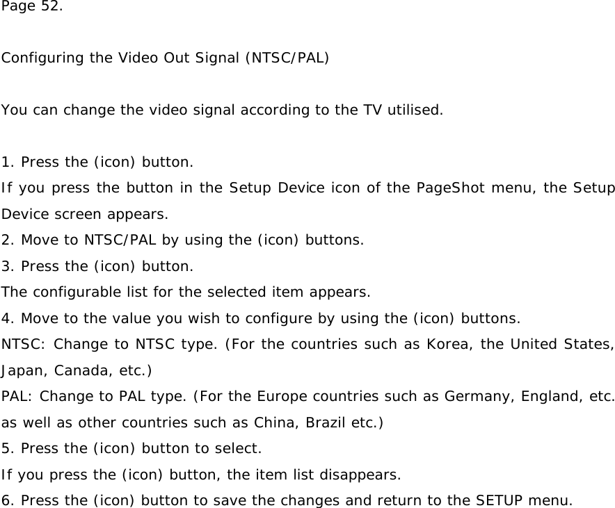 Page 52.   Configuring the Video Out Signal (NTSC/PAL)  You can change the video signal according to the TV utilised.  1. Press the (icon) button. If you press the button in the Setup Device icon of the PageShot menu, the Setup Device screen appears. 2. Move to NTSC/PAL by using the (icon) buttons. 3. Press the (icon) button. The configurable list for the selected item appears. 4. Move to the value you wish to configure by using the (icon) buttons. NTSC: Change to NTSC type. (For the countries such as Korea, the United States, Japan, Canada, etc.) PAL: Change to PAL type. (For the Europe countries such as Germany, England, etc. as well as other countries such as China, Brazil etc.) 5. Press the (icon) button to select. If you press the (icon) button, the item list disappears. 6. Press the (icon) button to save the changes and return to the SETUP menu. 