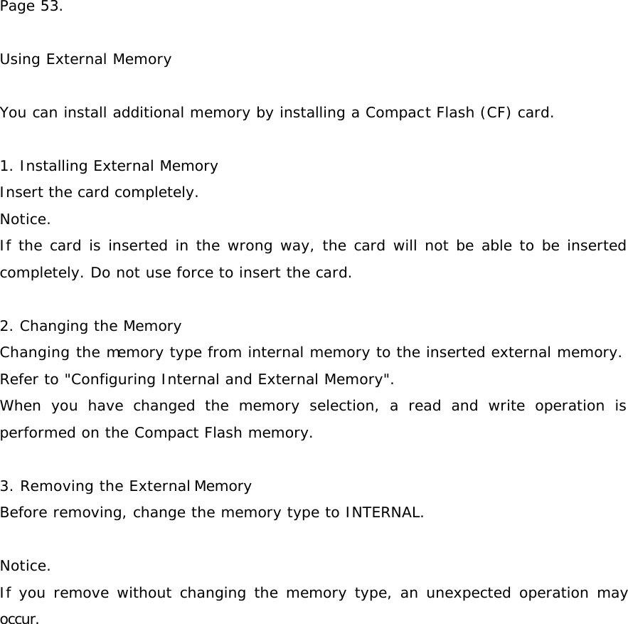 Page 53.   Using External Memory   You can install additional memory by installing a Compact Flash (CF) card.  1. Installing External Memory Insert the card completely. Notice. If the card is inserted in the wrong way, the card will not be able to be inserted completely. Do not use force to insert the card.  2. Changing the Memory Changing the memory type from internal memory to the inserted external memory. Refer to &quot;Configuring Internal and External Memory&quot;. When you have changed the memory selection, a read and write operation is performed on the Compact Flash memory.  3. Removing the External Memory Before removing, change the memory type to INTERNAL.  Notice. If you remove without changing the memory type, an unexpected operation may occur.   