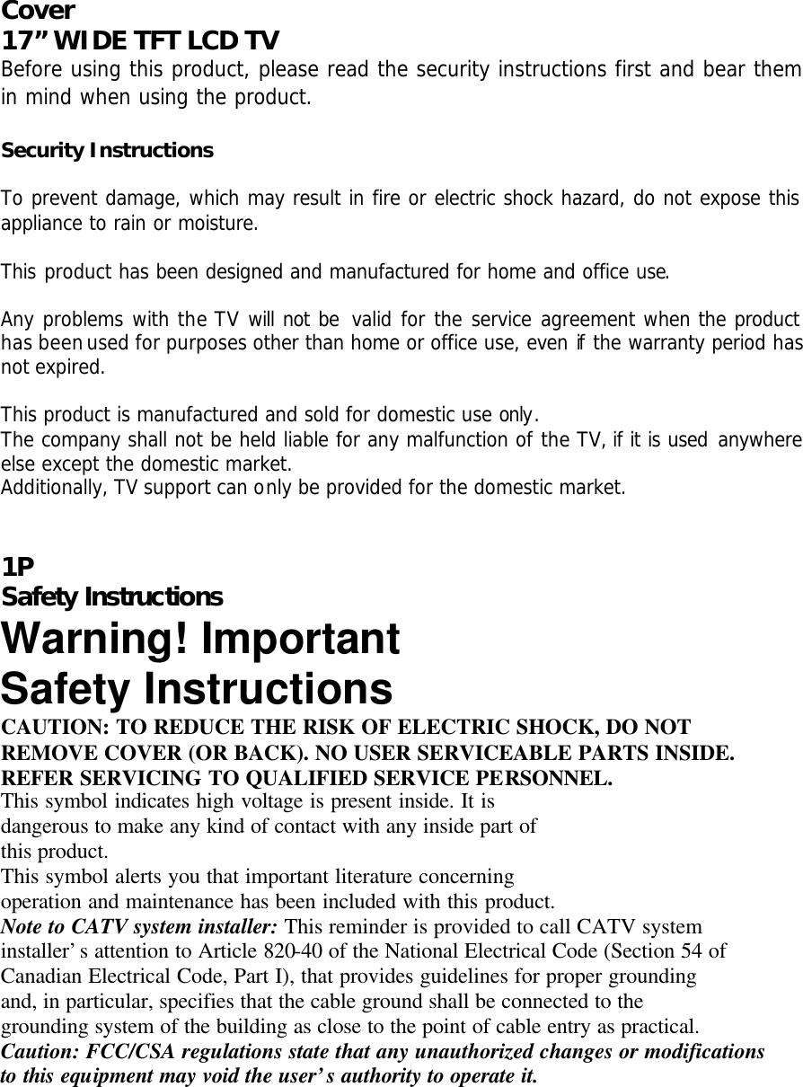 Cover  17” WIDE TFT LCD TV Before using this product, please read the security instructions first and bear them in mind when using the product.  Security Instructions  To prevent damage, which may result in fire or electric shock hazard, do not expose this appliance to rain or moisture.  This product has been designed and manufactured for home and office use.  Any problems with the TV will not be valid for the service agreement when the product has been used for purposes other than home or office use, even if the warranty period has not expired.  This product is manufactured and sold for domestic use only. The company shall not be held liable for any malfunction of the TV, if it is used anywhere else except the domestic market. Additionally, TV support can only be provided for the domestic market.   1P Safety Instructions Warning! Important Safety Instructions CAUTION: TO REDUCE THE RISK OF ELECTRIC SHOCK, DO NOT REMOVE COVER (OR BACK). NO USER SERVICEABLE PARTS INSIDE. REFER SERVICING TO QUALIFIED SERVICE PERSONNEL. This symbol indicates high voltage is present inside. It is dangerous to make any kind of contact with any inside part of this product. This symbol alerts you that important literature concerning operation and maintenance has been included with this product. Note to CATV system installer: This reminder is provided to call CATV system installer’s attention to Article 820-40 of the National Electrical Code (Section 54 of Canadian Electrical Code, Part I), that provides guidelines for proper grounding and, in particular, specifies that the cable ground shall be connected to the grounding system of the building as close to the point of cable entry as practical. Caution: FCC/CSA regulations state that any unauthorized changes or modifications to this equipment may void the user’s authority to operate it. 