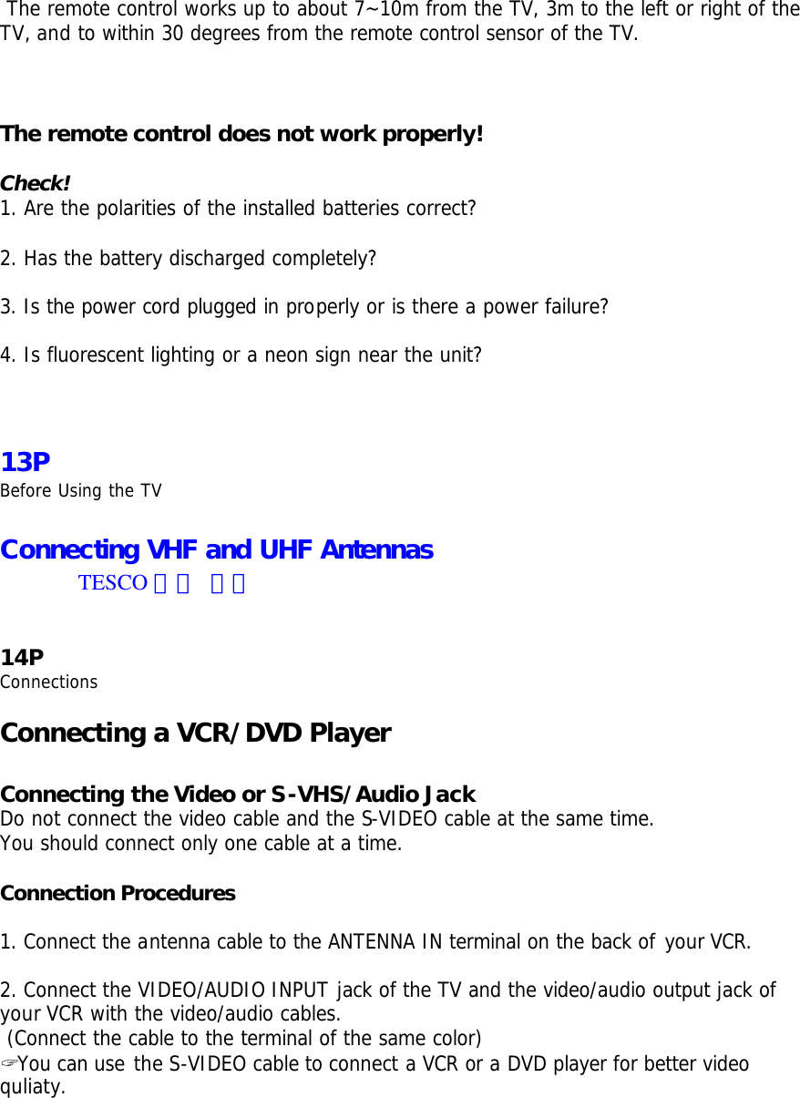  The remote control works up to about 7~10m from the TV, 3m to the left or right of the TV, and to within 30 degrees from the remote control sensor of the TV.     The remote control does not work properly!  Check! 1. Are the polarities of the installed batteries correct?  2. Has the battery discharged completely?  3. Is the power cord plugged in properly or is there a power failure?  4. Is fluorescent lighting or a neon sign near the unit?    13P Before Using the TV  Connecting VHF and UHF Antennas TESCO 에서 준비   14P Connections  Connecting a VCR/DVD Player  Connecting the Video or S-VHS/Audio Jack Do not connect the video cable and the S-VIDEO cable at the same time. You should connect only one cable at a time.  Connection Procedures  1. Connect the antenna cable to the ANTENNA IN terminal on the back of your VCR.  2. Connect the VIDEO/AUDIO INPUT jack of the TV and the video/audio output jack of your VCR with the video/audio cables.  (Connect the cable to the terminal of the same color) ? You can use the S-VIDEO cable to connect a VCR or a DVD player for better video quliaty. 