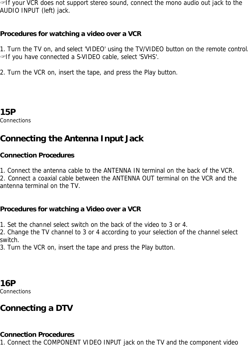 ? If your VCR does not support stereo sound, connect the mono audio out jack to the AUDIO INPUT (left) jack.     Procedures for watching a video over a VCR  1. Turn the TV on, and select &apos;VIDEO&apos; using the TV/VIDEO button on the remote control. ? If you have connected a S-VIDEO cable, select &apos;SVHS&apos;.  2. Turn the VCR on, insert the tape, and press the Play button.     15P Connections  Connecting the Antenna Input Jack  Connection Procedures  1. Connect the antenna cable to the ANTENNA IN terminal on the back of the VCR. 2. Connect a coaxial cable between the ANTENNA OUT terminal on the VCR and the antenna terminal on the TV.   Procedures for watching a Video over a VCR  1. Set the channel select switch on the back of the video to 3 or 4. 2. Change the TV channel to 3 or 4 according to your selection of the channel select switch. 3. Turn the VCR on, insert the tape and press the Play button.    16P Connections  Connecting a DTV   Connection Procedures 1. Connect the COMPONENT VIDEO INPUT jack on the TV and the component video 