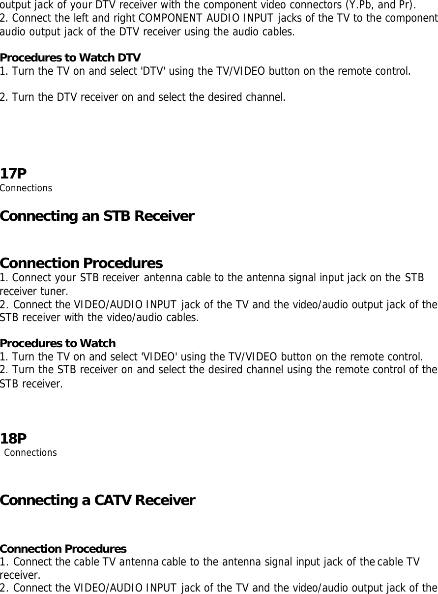 output jack of your DTV receiver with the component video connectors (Y.Pb, and Pr).  2. Connect the left and right COMPONENT AUDIO INPUT jacks of the TV to the component audio output jack of the DTV receiver using the audio cables.  Procedures to Watch DTV 1. Turn the TV on and select &apos;DTV&apos; using the TV/VIDEO button on the remote control.  2. Turn the DTV receiver on and select the desired channel.   17P Connections  Connecting an STB Receiver  Connection Procedures 1. Connect your STB receiver antenna cable to the antenna signal input jack on the STB receiver tuner.  2. Connect the VIDEO/AUDIO INPUT jack of the TV and the video/audio output jack of the STB receiver with the video/audio cables.  Procedures to Watch 1. Turn the TV on and select &apos;VIDEO&apos; using the TV/VIDEO button on the remote control. 2. Turn the STB receiver on and select the desired channel using the remote control of the STB receiver.    18P  Connections   Connecting a CATV Receiver   Connection Procedures 1. Connect the cable TV antenna cable to the antenna signal input jack of the cable TV receiver. 2. Connect the VIDEO/AUDIO INPUT jack of the TV and the video/audio output jack of the 