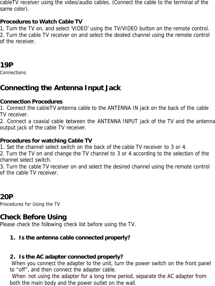 cableTV receiver using the video/audio cables. (Connect the cable to the terminal of the same color).  Procedures to Watch Cable TV 1. Turn the TV on, and select &apos;VIDEO&apos; using the TV/VIDEO button on the remote control. 2. Turn the cable TV receiver on and select the desired channel using the remote control of the receiver.   19P Connections  Connecting the Antenna Input Jack  Connection Procedures 1. Connect the cableTV antenna cable to the ANTENNA IN jack on the back of the cable TV receiver. 2. Connect a coaxial cable between the ANTENNA INPUT jack of the TV and the antenna output jack of the cable TV receiver.  Procedures for watching Cable TV 1. Set the channel select switch on the back of the cable TV receiver to 3 or 4. 2. Turn the TV on and change the TV channel to 3 or 4 according to the selection of the channel select switch. 3. Turn the cable TV receiver on and select the desired channel using the remote control of the cable TV receiver.    20P Procedures for Using the TV  Check Before Using  Please check the following check list before using the TV.  1. Is the antenna cable connected properly?   2. Is the AC adapter connected properly?  When you connect the adapter to the unit, turn the power switch on the front panel to “off”, and then connect the adapter cable.  When not using the adapter for a long time period, separate the AC adapter from both the main body and the power outlet on the wall.  