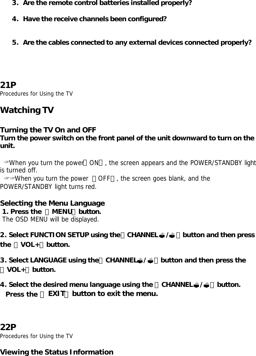 3. Are the remote control batteries installed properly?  4. Have the receive channels been configured?   5. Are the cables connected to any external devices connected properly?       21P Procedures for Using the TV  Watching TV  Turning the TV On and OFF Turn the power switch on the front panel of the unit downward to turn on the unit.   ? When you turn the power「ON」, the screen appears and the POWER/STANDBY light is turned off.  ? ? When you turn the power  「OFF」, the screen goes blank, and the POWER/STANDBY light turns red.  Selecting the Menu Language  1. Press the  「MENU」button.  The OSD MENU will be displayed.  2. Select FUNCTION SETUP using the「CHANNEL?/?」button and then press the 「VOL+」button.  3. Select LANGUAGE using the「CHANNEL?/?」button and then press the 「VOL+」button.  4. Select the desired menu language using the 「CHANNEL?/?」button.   Press the 「EXIT」button to exit the menu.    22P Procedures for Using the TV  Viewing the Status Information 