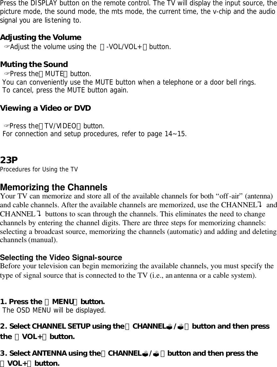 Press the DISPLAY button on the remote control. The TV will display the input source, the picture mode, the sound mode, the mts mode, the current time, the v-chip and the audio signal you are listening to.  Adjusting the Volume  ? Adjust the volume using the 「-VOL/VOL+」button.  Muting the Sound  ? Press the「MUTE」button.  You can conveniently use the MUTE button when a telephone or a door bell rings.  To cancel, press the MUTE button again.  Viewing a Video or DVD   ? Press the「TV/VIDEO」button.  For connection and setup procedures, refer to page 14~15.   23P Procedures for Using the TV  Memorizing the Channels Your TV can memorize and store all of the available channels for both “off-air” (antenna) and cable channels. After the available channels are memorized, use the CHANNEL? and CHANNEL? buttons to scan through the channels. This eliminates the need to change channels by entering the channel digits. There are three steps for memorizing channels: selecting a broadcast source, memorizing the channels (automatic) and adding and deleting channels (manual).  Selecting the Video Signal-source Before your television can begin memorizing the available channels, you must specify the type of signal source that is connected to the TV (i.e., an antenna or a cable system).   1. Press the 「MENU」button.  The OSD MENU will be displayed.  2. Select CHANNEL SETUP using the「CHANNEL?/?」button and then press the 「VOL+」button.  3. Select ANTENNA using the「CHANNEL?/?」button and then press the 「VOL+」button.   