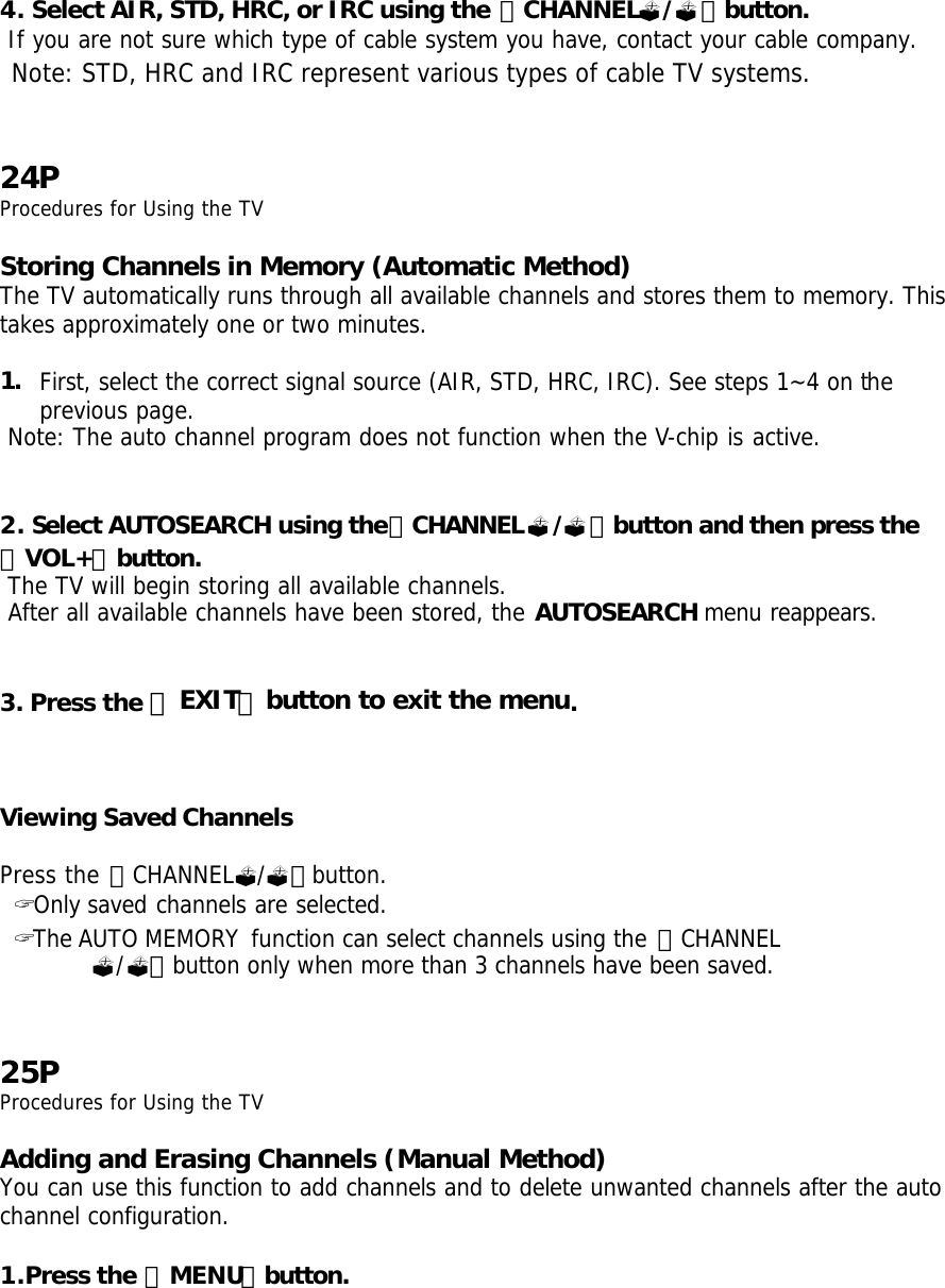 4. Select AIR, STD, HRC, or IRC using the 「CHANNEL?/?」button.   If you are not sure which type of cable system you have, contact your cable company.  Note: STD, HRC and IRC represent various types of cable TV systems.   24P Procedures for Using the TV  Storing Channels in Memory (Automatic Method) The TV automatically runs through all available channels and stores them to memory. This takes approximately one or two minutes.  1. First, select the correct signal source (AIR, STD, HRC, IRC). See steps 1~4 on the previous page.  Note: The auto channel program does not function when the V-chip is active.   2. Select AUTOSEARCH using the「CHANNEL?/?」button and then press the 「VOL+」button.  The TV will begin storing all available channels.  After all available channels have been stored, the AUTOSEARCH menu reappears.   3. Press the 「EXIT」button to exit the menu.    Viewing Saved Channels  Press the 「CHANNEL?/?」button.  ? Only saved channels are selected.  ? The AUTO MEMORY function can select channels using the 「CHANNEL ?/?」button only when more than 3 channels have been saved.   25P Procedures for Using the TV  Adding and Erasing Channels (Manual Method) You can use this function to add channels and to delete unwanted channels after the auto channel configuration.  1.Press the 「MENU」button. 