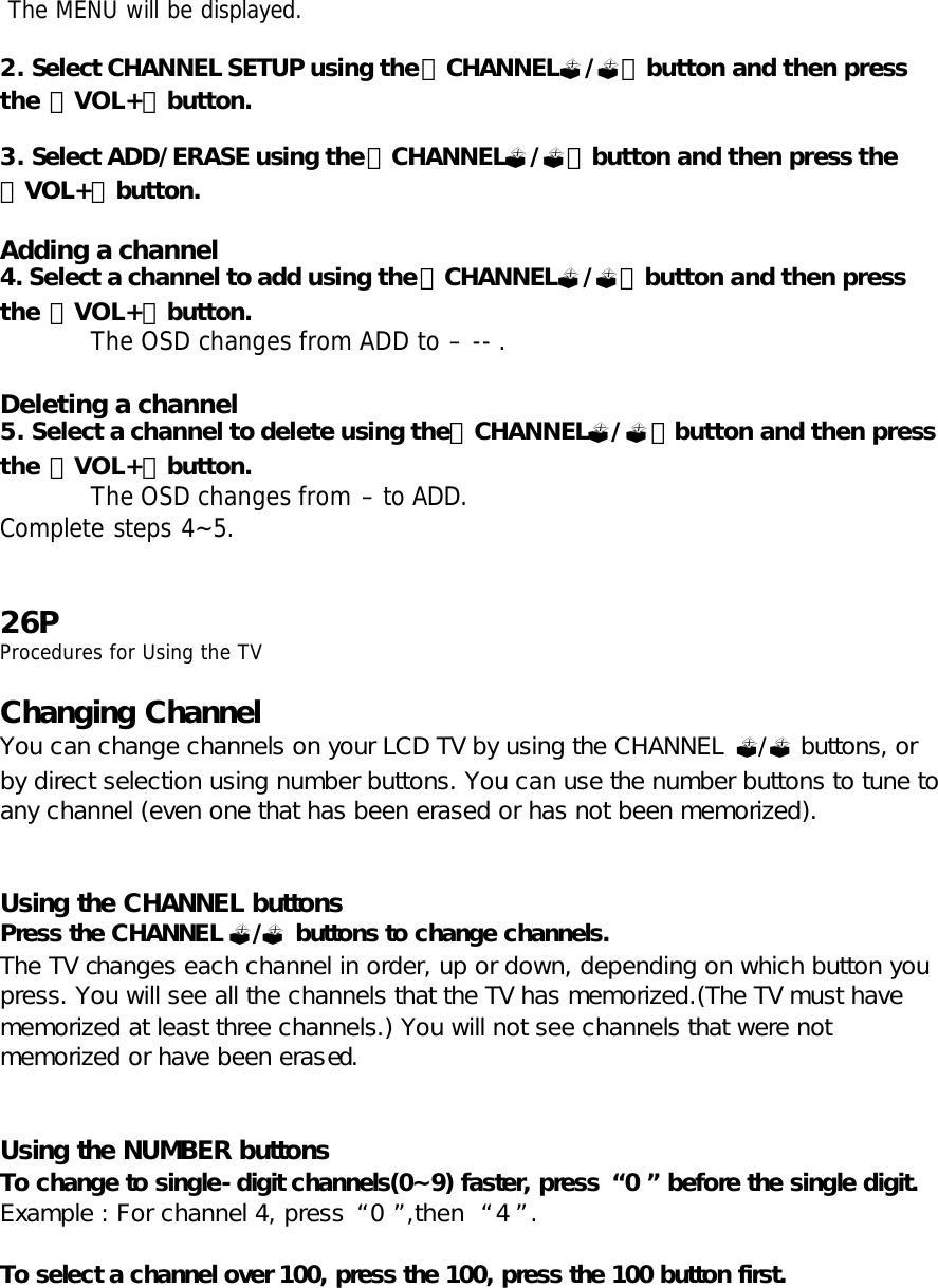  The MENU will be displayed.  2. Select CHANNEL SETUP using the「CHANNEL?/?」button and then press the 「VOL+」button.  3. Select ADD/ERASE using the「CHANNEL?/?」button and then press the 「VOL+」button.  Adding a channel 4. Select a channel to add using the「CHANNEL?/?」button and then press the 「VOL+」button. The OSD changes from ADD to – -- .  Deleting a channel 5. Select a channel to delete using the「CHANNEL?/?」button and then press the 「VOL+」button. The OSD changes from – to ADD. Complete steps 4~5.   26P Procedures for Using the TV  Changing Channel You can change channels on your LCD TV by using the CHANNEL ?/? buttons, or by direct selection using number buttons. You can use the number buttons to tune to any channel (even one that has been erased or has not been memorized).   Using the CHANNEL buttons Press the CHANNEL ?/? buttons to change channels.  The TV changes each channel in order, up or down, depending on which button you press. You will see all the channels that the TV has memorized.(The TV must have memorized at least three channels.) You will not see channels that were not memorized or have been erased.   Using the NUMBER buttons To change to single-digit channels(0~9) faster, press  “0” before the single digit.  Example : For channel 4, press “0”,then  “4”.  To select a channel over 100, press the 100, press the 100 button first. 