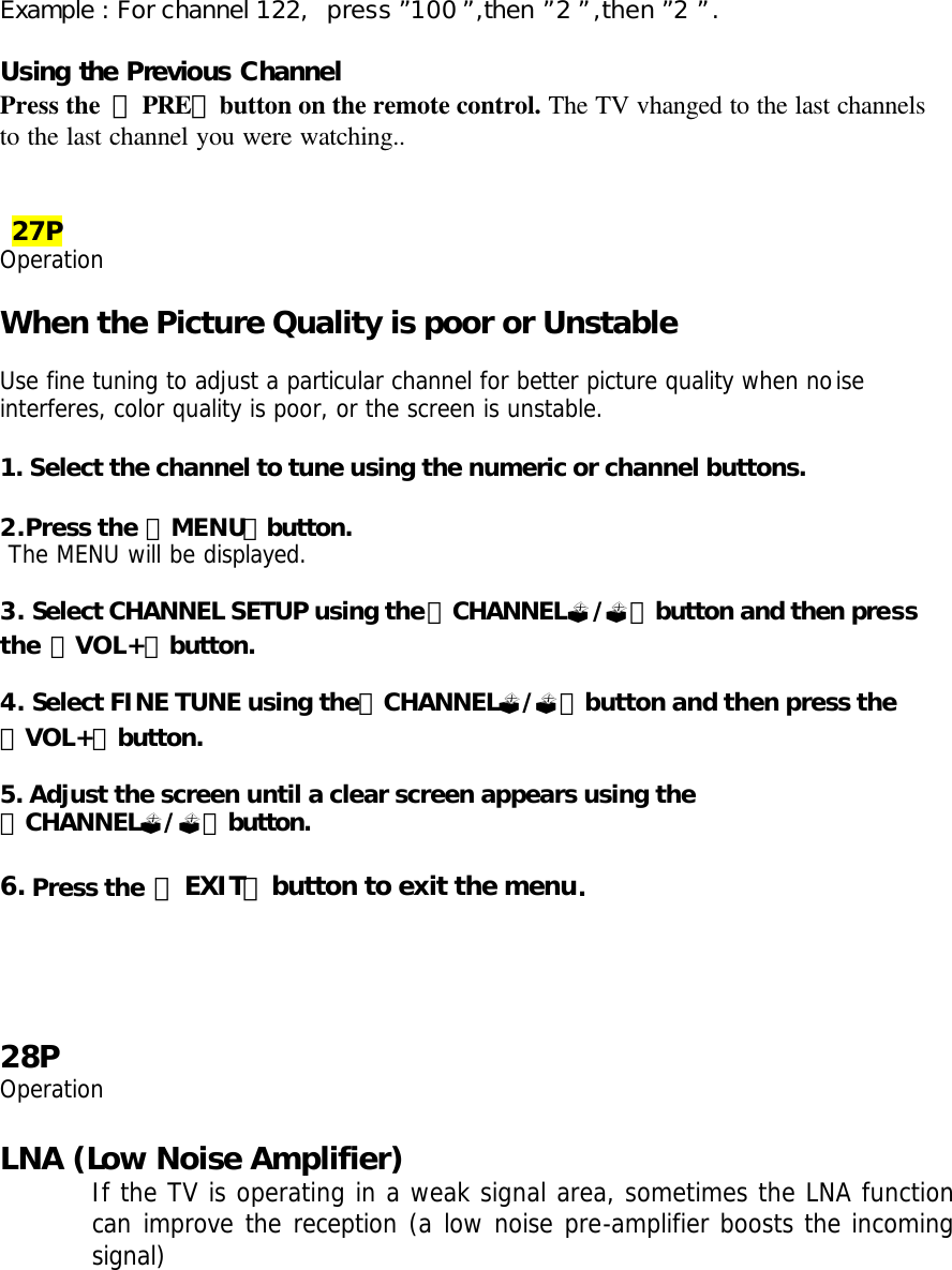 Example : For channel 122,  press ”100”,then ”2”,then ”2”.  Using the Previous Channel Press the  「PRE」button on the remote control. The TV vhanged to the last channels to the last channel you were watching..    27P Operation  When the Picture Quality is poor or Unstable  Use fine tuning to adjust a particular channel for better picture quality when noise interferes, color quality is poor, or the screen is unstable.  1. Select the channel to tune using the numeric or channel buttons.  2.Press the 「MENU」button.  The MENU will be displayed.  3. Select CHANNEL SETUP using the「CHANNEL?/?」button and then press the 「VOL+」button.    4. Select FINE TUNE using the「CHANNEL?/?」button and then press the 「VOL+」button.    5. Adjust the screen until a clear screen appears using the 「CHANNEL?/?」button.  6. Press the 「EXIT」button to exit the menu.     28P Operation  LNA (Low Noise Amplifier) If the TV is operating in a weak signal area, sometimes the LNA function can improve the reception (a low noise pre-amplifier boosts the incoming signal)  