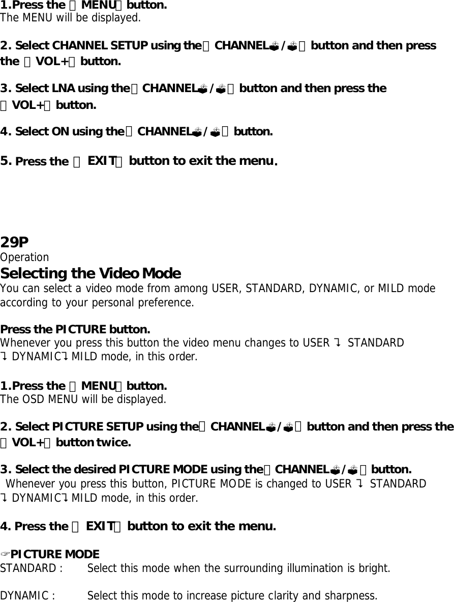 1.Press the 「MENU」button. The MENU will be displayed.  2. Select CHANNEL SETUP using the「CHANNEL?/?」button and then press the 「VOL+」button.  3. Select LNA using the「CHANNEL?/?」button and then press the 「VOL+」button.  4. Select ON using the「CHANNEL?/?」button.  5. Press the 「EXIT」button to exit the menu.     29P Operation Selecting the Video Mode  You can select a video mode from among USER, STANDARD, DYNAMIC, or MILD mode according to your personal preference.  Press the PICTURE button. Whenever you press this button the video menu changes to USER ? STANDARD ?DYNAMIC?MILD mode, in this order.  1.Press the 「MENU」button. The OSD MENU will be displayed.  2. Select PICTURE SETUP using the「CHANNEL?/?」button and then press the 「VOL+」button twice.  3. Select the desired PICTURE MODE using the「CHANNEL?/?」button.  Whenever you press this button, PICTURE MODE is changed to USER ? STANDARD ?DYNAMIC?MILD mode, in this order.  4. Press the 「EXIT」button to exit the menu.  ? PICTURE MODE STANDARD :  Select this mode when the surrounding illumination is bright.      DYNAMIC :  Select this mode to increase picture clarity and sharpness.   