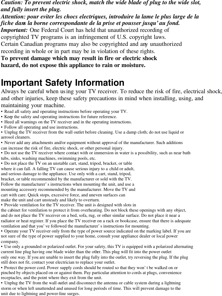 Caution: To prevent electric shock, match the wide blade of plug to the wide slot, and fully insert the plug. Attention: pour eviter les chocs electriques, introduire la lame le plus large de la fiche dans la borne correspondante de la prise et pousser jusqu’au fond. Important: One Federal Court has held that unauthorized recording of copyrighted TV programs is an infringement of U.S. copyright laws. Certain Canadian programs may also be copyrighted and any unauthorized recording in whole or in part may be in violation of these rights. To prevent damage which may result in fire or electric shock hazard, do not expose this appliance to rain or moisture.  Important Safety Information Always be careful when using your TV receiver. To reduce the risk of fire, electrical shock, and other injuries, keep these safety precautions in mind when installing, using, and maintaining your machine. • Read all safety and operating instructions before operating your TV. • Keep the safety and operating instructions for future reference. • Heed all warnings on the TV receiver and in the operating instructions. • Follow all operating and use instructions. • Unplug the TV receiver from the wall outlet before cleaning. Use a damp cloth; do not use liquid or aerosol cleaners. • Never add any attachments and/or equipment without approval of the manufacturer. Such additions can increase the risk of fire, electric shock, or other personal injury. • Do not use the TV receiver where contact with or immersion in water is a possibility, such as near bath tubs, sinks, washing machines, swimming pools, etc. • Do not place the TV on an unstable cart, stand, tripod, bracket, or table where it can fall. A falling TV can cause serious injury to a child or adult, and serious damage to the appliance. Use only with a cart, stand, tripod, bracket, or table recommended by the manufacturer or sold with the TV. Follow the manufacturer’s instructions when mounting the unit, and use a mounting accessory recommended by the manufacturer. Move the TV and cart with care. Quick stops, excessive force, and uneven surfaces can make the unit and cart unsteady and likely to overturn. • Provide ventilation for the TV receiver. The unit is designed with slots in the cabinet for ventilation to protect it from overheating. Do not block these openings with any object, and do not place the TV receiver on a bed, sofa, rug, or other similar surface. Do not place it near a radiator or heat register. If you place the TV receiver on a rack or bookcase, ensure that there is adequate ventilation and that you’ve followed the manufacturer’s instructions for mounting. • Operate your TV receiver only from the type of power source indicated on the marking label. If you are not sure of the type of power supplied to your home, consult your appliance dealer or local power company. • Use only a grounded or polarized outlet. For your safety, this TV is equipped with a polarized alternating current line plug having one blade wider than the other. This plug will fit into the power outlet only one way. If you are unable to insert the plug fully into the outlet, try reversing the plug. If the plug still does not fit, contact your electrician to replace your outlet. • Protect the power cord. Power supply cords should be routed so that they won’t be walked on or pinched by objects placed on or against them. Pay particular attention to cords at plugs, convenience receptacles, and the point where they exit from the unit. • Unplug the TV from the wall outlet and disconnect the antenna or cable system during a lightning storm or when left unattended and unused for long periods of time. This will prevent damage to the unit due to lightning and power-line surges.  