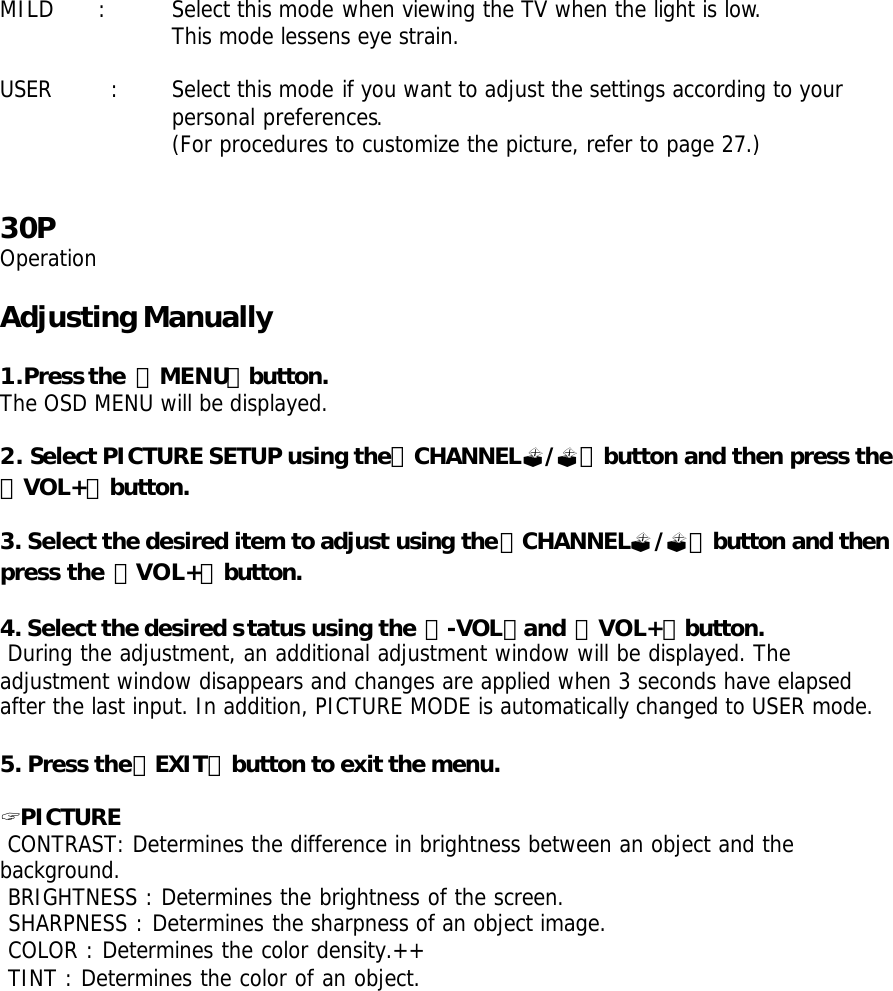 MILD  : Select this mode when viewing the TV when the light is low.  This mode lessens eye strain.  USER  : Select this mode if you want to adjust the settings according to your   personal preferences.   (For procedures to customize the picture, refer to page 27.)   30P Operation  Adjusting Manually  1.Press the 「MENU」button. The OSD MENU will be displayed.  2. Select PICTURE SETUP using the「CHANNEL?/?」button and then press the 「VOL+」button.  3. Select the desired item to adjust using the「CHANNEL?/?」button and then press the 「VOL+」button.  4. Select the desired status using the 「-VOL」and 「VOL+」button.  During the adjustment, an additional adjustment window will be displayed. The adjustment window disappears and changes are applied when 3 seconds have elapsed after the last input. In addition, PICTURE MODE is automatically changed to USER mode.  5. Press the「EXIT」button to exit the menu.  ? PICTURE    CONTRAST: Determines the difference in brightness between an object and the background.  BRIGHTNESS : Determines the brightness of the screen.  SHARPNESS : Determines the sharpness of an object image.  COLOR : Determines the color density.++  TINT : Determines the color of an object.       