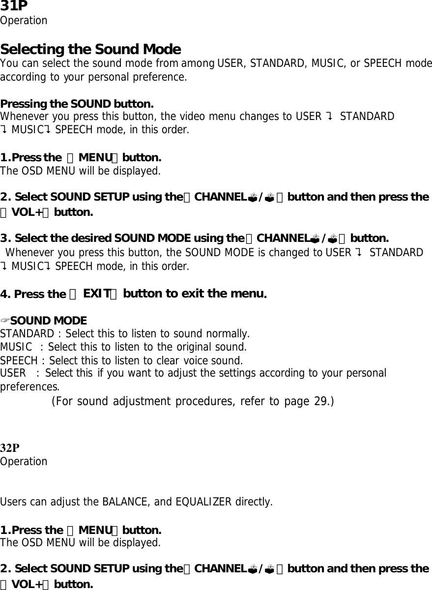 31P Operation  Selecting the Sound Mode You can select the sound mode from among USER, STANDARD, MUSIC, or SPEECH mode according to your personal preference.  Pressing the SOUND button. Whenever you press this button, the video menu changes to USER ? STANDARD ?MUSIC?SPEECH mode, in this order.  1.Press the 「MENU」button. The OSD MENU will be displayed.  2. Select SOUND SETUP using the「CHANNEL?/?」button and then press the 「VOL+」button.  3. Select the desired SOUND MODE using the「CHANNEL?/?」button.  Whenever you press this button, the SOUND MODE is changed to USER ? STANDARD ?MUSIC?SPEECH mode, in this order.  4. Press the 「EXIT」button to exit the menu.  ? SOUND MODE STANDARD : Select this to listen to sound normally. MUSIC  : Select this to listen to the original sound. SPEECH : Select this to listen to clear voice sound. USER  : Select this if you want to adjust the settings according to your personal preferences.    (For sound adjustment procedures, refer to page 29.)   32P Operation   Users can adjust the BALANCE, and EQUALIZER directly.  1.Press the 「MENU」button. The OSD MENU will be displayed.  2. Select SOUND SETUP using the「CHANNEL?/?」button and then press the 「VOL+」button. 