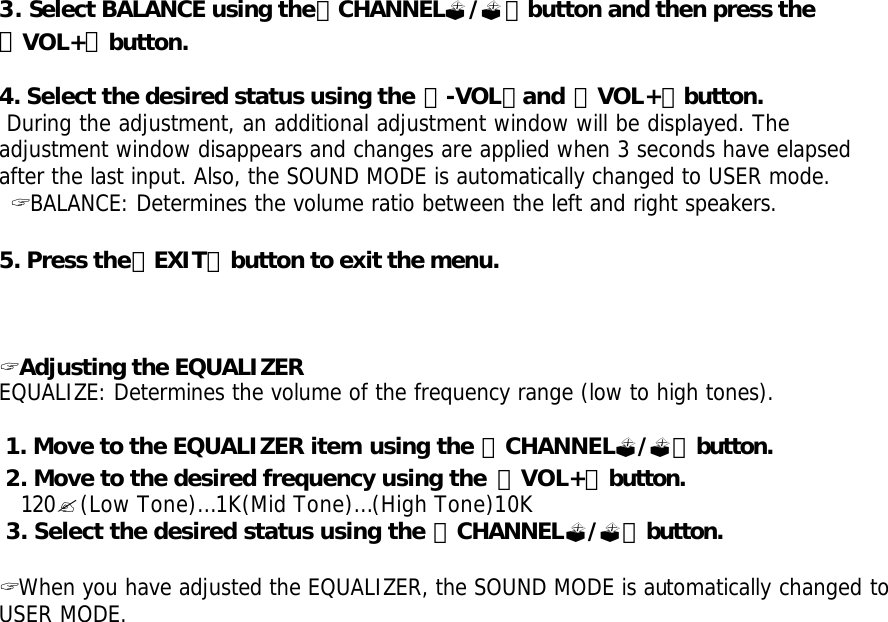  3. Select BALANCE using the「CHANNEL?/?」button and then press the 「VOL+」button.  4. Select the desired status using the 「-VOL」and 「VOL+」button.  During the adjustment, an additional adjustment window will be displayed. The adjustment window disappears and changes are applied when 3 seconds have elapsed after the last input. Also, the SOUND MODE is automatically changed to USER mode.  ? BALANCE: Determines the volume ratio between the left and right speakers.  5. Press the「EXIT」button to exit the menu.     ? Adjusting the EQUALIZER EQUALIZE: Determines the volume of the frequency range (low to high tones).   1. Move to the EQUALIZER item using the 「CHANNEL?/?」button.  2. Move to the desired frequency using the  「VOL+」button.   120?(Low Tone)… 1K(Mid Tone)… (High Tone)10K  3. Select the desired status using the 「CHANNEL?/?」button.  ? When you have adjusted the EQUALIZER, the SOUND MODE is automatically changed to USER MODE.   