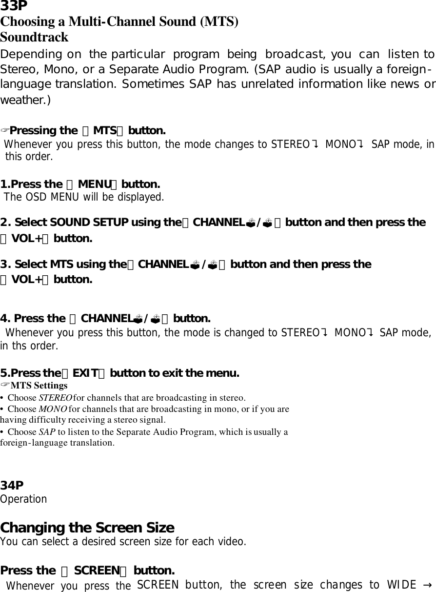 33P Choosing a Multi-Channel Sound (MTS) Soundtrack Depending on the particular program being broadcast, you can listen to Stereo, Mono, or a Separate Audio Program. (SAP audio is usually a foreign-language translation. Sometimes SAP has unrelated information like news or weather.)  ? Pressing the 「MTS」button.  Whenever you press this button, the mode changes to STEREO? MONO? SAP mode, in this order.  1.Press the 「MENU」button.  The OSD MENU will be displayed.  2. Select SOUND SETUP using the「CHANNEL?/?」button and then press the 「VOL+」button.  3. Select MTS using the「CHANNEL?/?」button and then press the 「VOL+」button.    4. Press the 「CHANNEL?/?」button.  Whenever you press this button, the mode is changed to STEREO? MONO? SAP mode, in ths order.  5.Press the「EXIT」button to exit the menu. ? MTS Settings • Choose STEREOfor channels that are broadcasting in stereo. • Choose MONO for channels that are broadcasting in mono, or if you are having difficulty receiving a stereo signal. • Choose SAP to listen to the Separate Audio Program, which is usually a foreign-language translation.   34P Operation  Changing the Screen Size You can select a desired screen size for each video.  Press the 「SCREEN」button.  Whenever you press the SCREEN button, the screen size changes to WIDE   →