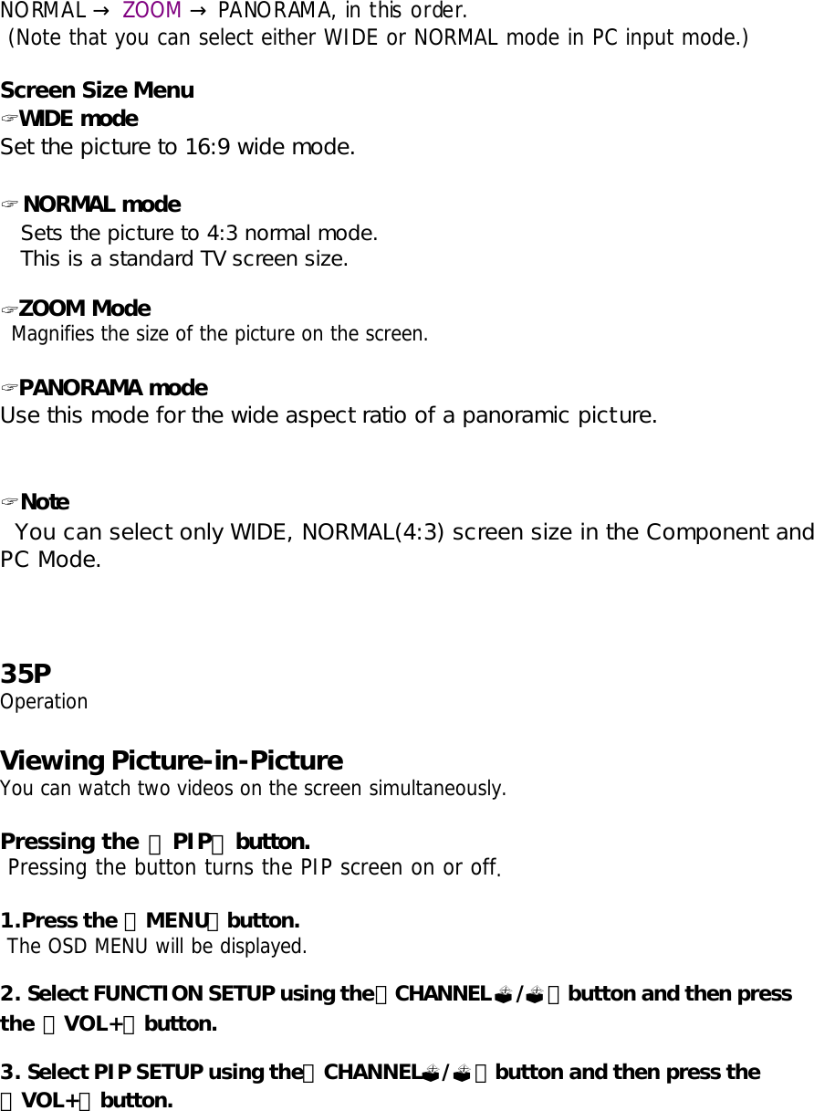 NORMAL   →ZOOM   PANORAMA, in this order. →  (Note that you can select either WIDE or NORMAL mode in PC input mode.)  Screen Size Menu ? WIDE mode Set the picture to 16:9 wide mode.  ? NORMAL mode    Sets the picture to 4:3 normal mode.    This is a standard TV screen size.   ? ZOOM Mode  Magnifies the size of the picture on the screen.  ? PANORAMA mode Use this mode for the wide aspect ratio of a panoramic picture.   ? Note    You can select only WIDE, NORMAL(4:3) screen size in the Component and PC Mode.    35P Operation  Viewing Picture-in-Picture You can watch two videos on the screen simultaneously.  Pressing the 「PIP」button.  Pressing the button turns the PIP screen on or off.   1.Press the 「MENU」button.  The OSD MENU will be displayed.  2. Select FUNCTION SETUP using the「CHANNEL?/?」button and then press the 「VOL+」button.  3. Select PIP SETUP using the「CHANNEL?/?」button and then press the 「VOL+」button. 