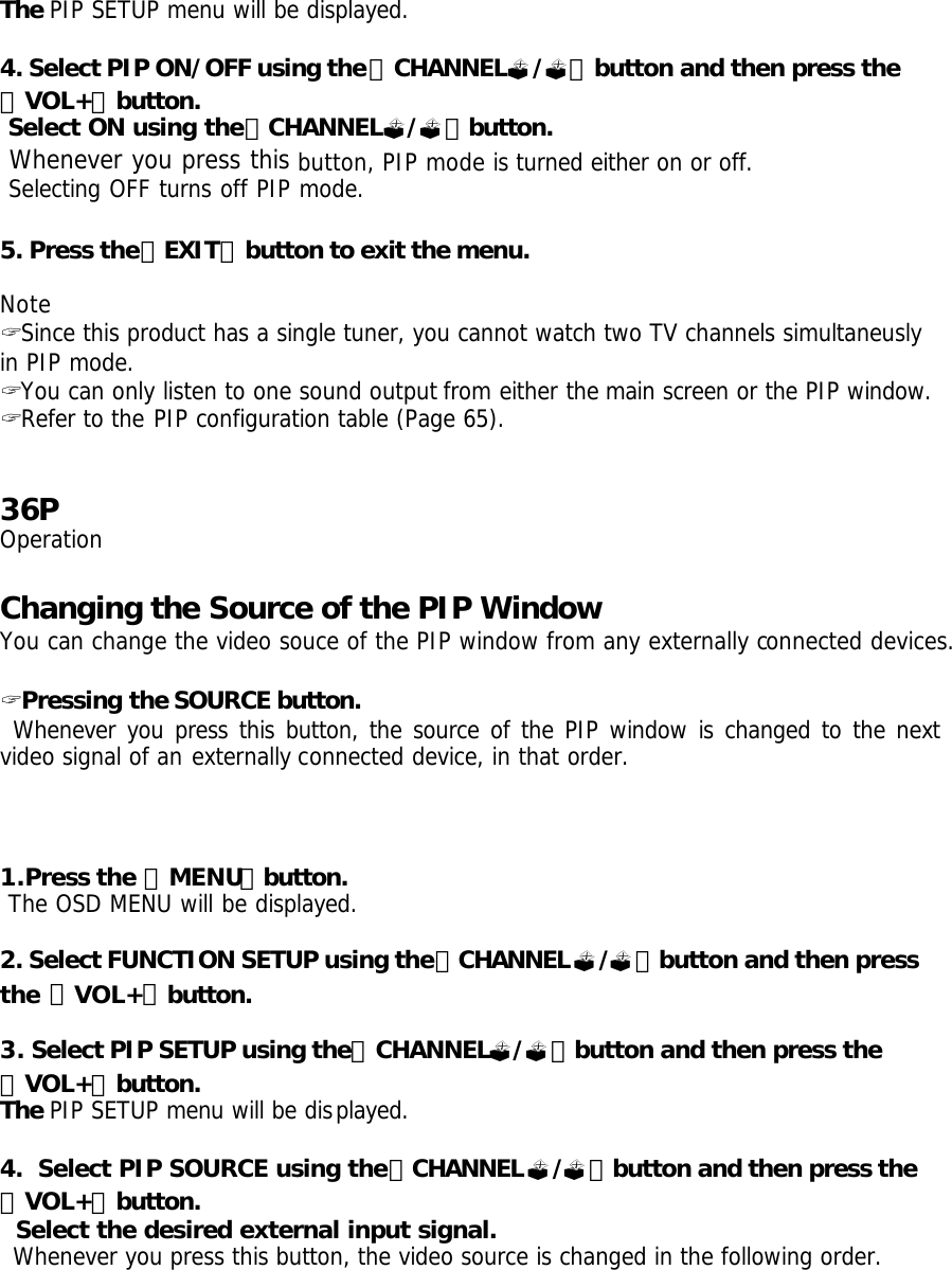 The PIP SETUP menu will be displayed.  4. Select PIP ON/OFF using the「CHANNEL?/?」button and then press the 「VOL+」button.  Select ON using the「CHANNEL?/?」button.  Whenever you press this button, PIP mode is turned either on or off.  Selecting OFF turns off PIP mode.  5. Press the「EXIT」button to exit the menu.  Note ? Since this product has a single tuner, you cannot watch two TV channels simultaneusly in PIP mode. ? You can only listen to one sound output from either the main screen or the PIP window. ? Refer to the PIP configuration table (Page 65).   36P Operation  Changing the Source of the PIP Window You can change the video souce of the PIP window from any externally connected devices.  ? Pressing the SOURCE button.  Whenever you press this button, the source of the PIP window is changed to the next video signal of an externally connected device, in that order.     1.Press the 「MENU」button.  The OSD MENU will be displayed.  2. Select FUNCTION SETUP using the「CHANNEL?/?」button and then press the 「VOL+」button.  3. Select PIP SETUP using the「CHANNEL?/?」button and then press the 「VOL+」button. The PIP SETUP menu will be displayed.  4.  Select PIP SOURCE using the「CHANNEL?/?」button and then press the 「VOL+」button.   Select the desired external input signal.  Whenever you press this button, the video source is changed in the following order. 