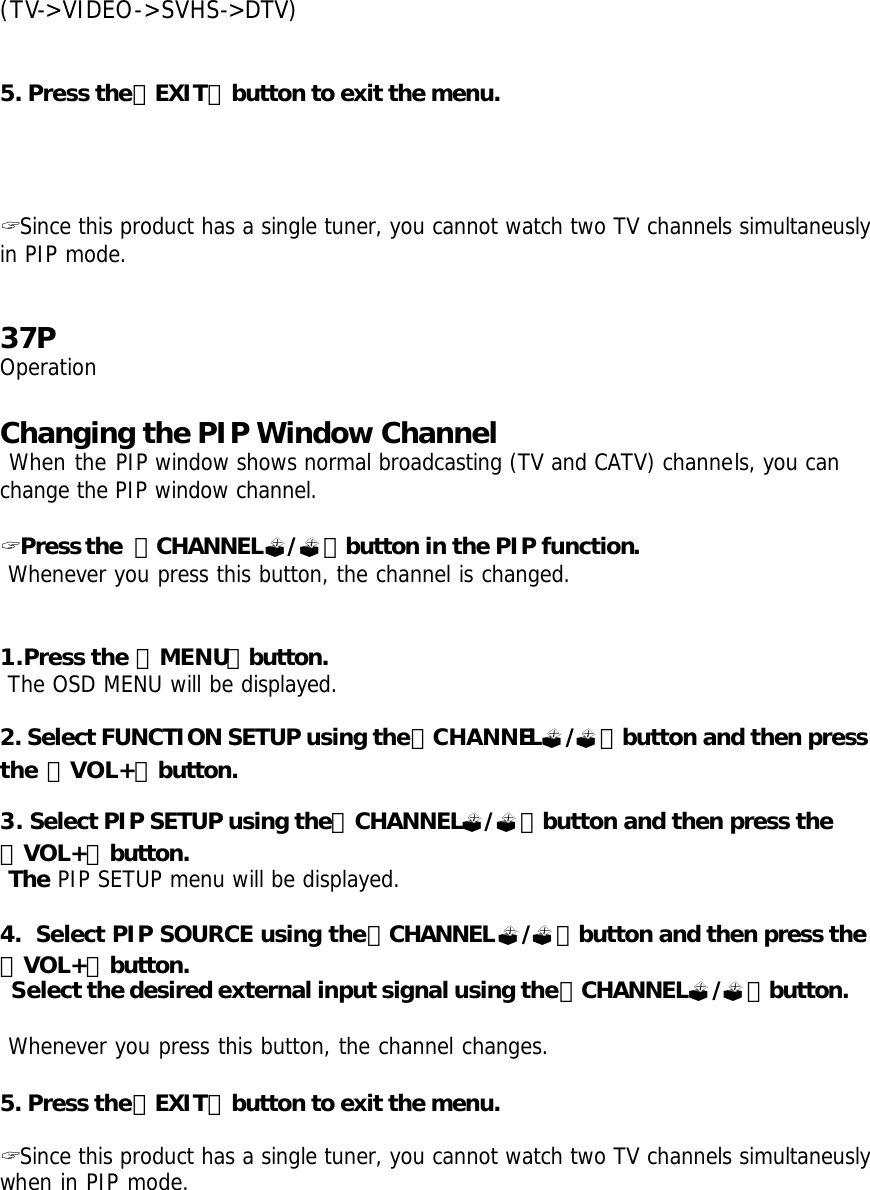 (TV-&gt;VIDEO-&gt;SVHS-&gt;DTV)    5. Press the「EXIT」button to exit the menu.      ? Since this product has a single tuner, you cannot watch two TV channels simultaneusly in PIP mode.   37P Operation  Changing the PIP Window Channel  When the PIP window shows normal broadcasting (TV and CATV) channels, you can change the PIP window channel.  ? Press the 「CHANNEL?/?」button in the PIP function.  Whenever you press this button, the channel is changed.   1.Press the 「MENU」button.  The OSD MENU will be displayed.  2. Select FUNCTION SETUP using the「CHANNEL?/?」button and then press the 「VOL+」button.  3. Select PIP SETUP using the「CHANNEL?/?」button and then press the 「VOL+」button.  The PIP SETUP menu will be displayed.  4.  Select PIP SOURCE using the「CHANNEL?/?」button and then press the 「VOL+」button.  Select the desired external input signal using the「CHANNEL?/?」button.    Whenever you press this button, the channel changes.  5. Press the「EXIT」button to exit the menu.  ? Since this product has a single tuner, you cannot watch two TV channels simultaneusly when in PIP mode. 