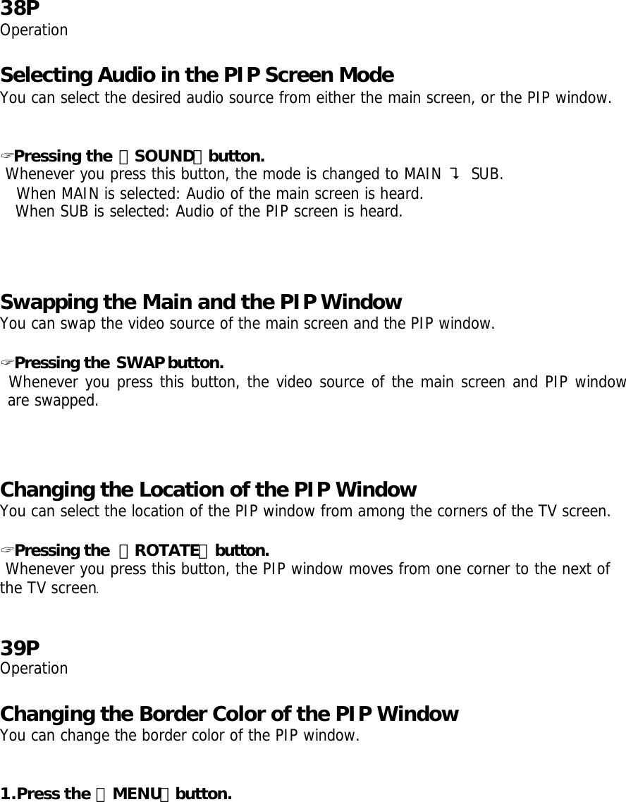   38P Operation  Selecting Audio in the PIP Screen Mode You can select the desired audio source from either the main screen, or the PIP window.   ? Pressing the 「SOUND」button.  Whenever you press this button, the mode is changed to MAIN ? SUB. When MAIN is selected: Audio of the main screen is heard. When SUB is selected: Audio of the PIP screen is heard.   Swapping the Main and the PIP Window You can swap the video source of the main screen and the PIP window.  ? Pressing the SWAP button.  Whenever you press this button, the video source of the main screen and PIP window are swapped.     Changing the Location of the PIP Window   You can select the location of the PIP window from among the corners of the TV screen.  ? Pressing the 「ROTATE」button.  Whenever you press this button, the PIP window moves from one corner to the next of the TV screen.   39P Operation  Changing the Border Color of the PIP Window  You can change the border color of the PIP window.   1.Press the 「MENU」button. 