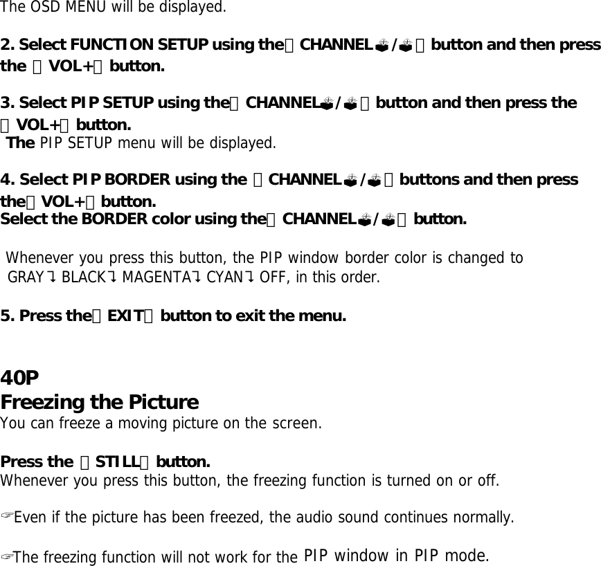 The OSD MENU will be displayed.  2. Select FUNCTION SETUP using the「CHANNEL?/?」button and then press the 「VOL+」button.  3. Select PIP SETUP using the「CHANNEL?/?」button and then press the 「VOL+」button.  The PIP SETUP menu will be displayed.  4. Select PIP BORDER using the 「CHANNEL?/?」buttons and then press the「VOL+」button. Select the BORDER color using the「CHANNEL?/?」button.   Whenever you press this button, the PIP window border color is changed to  GRAY?BLACK?MAGENTA?CYAN?OFF, in this order.  5. Press the「EXIT」button to exit the menu.   40P Freezing the Picture You can freeze a moving picture on the screen.  Press the 「STILL」button. Whenever you press this button, the freezing function is turned on or off.   ? Even if the picture has been freezed, the audio sound continues normally.  ? The freezing function will not work for the PIP window in PIP mode.   