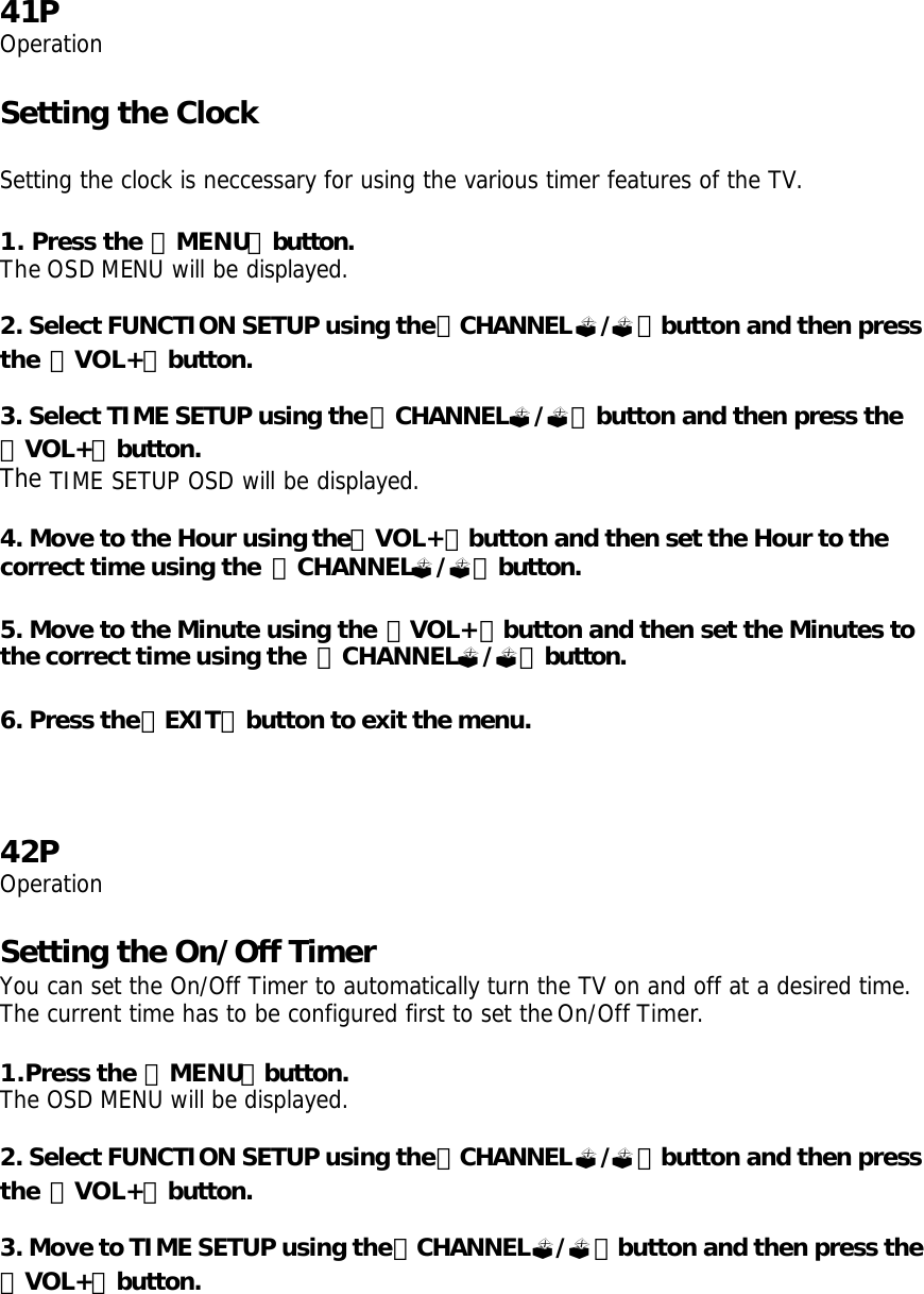 41P Operation  Setting the Clock   Setting the clock is neccessary for using the various timer features of the TV.  1. Press the 「MENU」button. The OSD MENU will be displayed.  2. Select FUNCTION SETUP using the「CHANNEL?/?」button and then press the 「VOL+」button.  3. Select TIME SETUP using the「CHANNEL?/?」button and then press the 「VOL+」button. The TIME SETUP OSD will be displayed.  4. Move to the Hour using the「VOL+」button and then set the Hour to the correct time using the  「CHANNEL?/?」button.   5. Move to the Minute using the 「VOL+」button and then set the Minutes to the correct time using the  「CHANNEL?/?」button.  6. Press the「EXIT」button to exit the menu.    42P Operation  Setting the On/Off Timer You can set the On/Off Timer to automatically turn the TV on and off at a desired time. The current time has to be configured first to set the On/Off Timer.  1.Press the 「MENU」button. The OSD MENU will be displayed.  2. Select FUNCTION SETUP using the「CHANNEL?/?」button and then press the 「VOL+」button.  3. Move to TIME SETUP using the「CHANNEL?/?」button and then press the 「VOL+」button. 