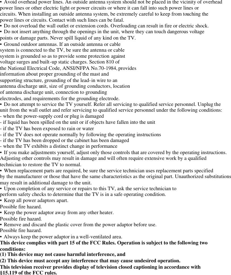      • Avoid overhead power lines. An outside antenna system should not be placed in the vicinity of overhead power lines or other electric light or power circuits or where it can fall into such power lines or circuits. When installing an outside antenna system, be extremely careful to keep from touching the power lines or circuits. Contact with such lines can be fatal. • Do not overload the wall outlet or extension cords. Overloading can result in fire or electric shock. • Do not insert anything through the openings in the unit, where they can touch dangerous voltage points or damage parts. Never spill liquid of any kind on the TV. • Ground outdoor antennas. If an outside antenna or cable system is connected to the TV, be sure the antenna or cable system is grounded so as to provide some protection against voltage surges and built-up static charges. Section 810 of the National Electrical Code, ANSI/NFPA No.70-1984, provides information about proper grounding of the mast and supporting structure, grounding of the lead-in wire to an antenna discharge unit, size of grounding conductors, location of antenna discharge unit, connection to grounding electrodes, and requirements for the grounding electrode. • Do not attempt to service the TV yourself. Refer all servicing to qualified service personnel. Unplug the unit from the wall outlet and refer servicing to qualified service personnel under the following conditions: - when the power-supply cord or plug is damaged - if liquid has been spilled on the unit or if objects have fallen into the unit - if the TV has been exposed to rain or water - if the TV does not operate normally by following the operating instructions - if the TV has been dropped or the cabinet has been damaged - when the TV exhibits a distinct change in performance • If you make adjustments yourself, adjust only those controls that are covered by the operating instructions. Adjusting other controls may result in damage and will often require extensive work by a qualified technician to restore the TV to normal. • When replacement parts are required, be sure the service technician uses replacement parts specified by the manufacturer or those that have the same characteristics as the original part. Unauthorized substitutions may result in additional damage to the unit. • Upon completion of any service or repairs to this TV, ask the service technician to perform safety checks to determine that the TV is in a safe operating condition. • Keep all power adaptors apart. Possible fire hazard. • Keep the power adaptor away from any other heater. Possible fire hazard. • Remove and discard the plastic cover from the power adaptor before use. Possible fire hazard. • Always keep the power adaptor in a well-ventilated area. This device complies with part 15 of the FCC Rules. Operation is subject to the following two conditions: (1) This device may not cause harmful interference, and (2) This device must accept any interference that may cause undesired operation. This television receiver provides display of television closed captioning in accordance with §15.119 of the FCC rules.        