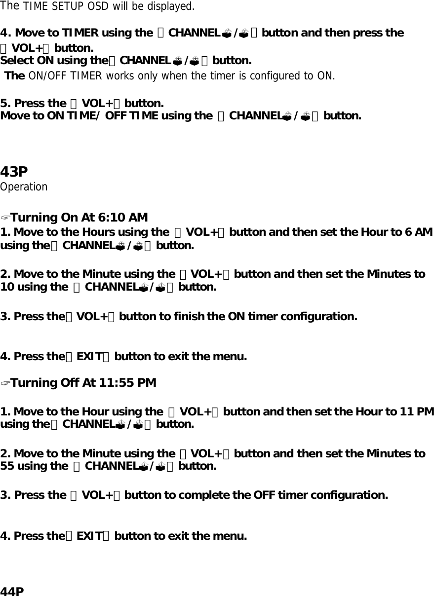 The TIME SETUP OSD will be displayed.  4. Move to TIMER using the 「CHANNEL?/?」button and then press the 「VOL+」button. Select ON using the「CHANNEL?/?」button.  The ON/OFF TIMER works only when the timer is configured to ON.  5. Press the 「VOL+」button. Move to ON TIME/ OFF TIME using the  「CHANNEL?/?」button.     43P Operation  ? Turning On At 6:10 AM 1. Move to the Hours using the  「VOL+」button and then set the Hour to 6 AM using the「CHANNEL?/?」button.   2. Move to the Minute using the 「VOL+」button and then set the Minutes to 10 using the  「CHANNEL?/?」button.  3. Press the「VOL+」button to finish the ON timer configuration.   4. Press the「EXIT」button to exit the menu.  ? Turning Off At 11:55 PM  1. Move to the Hour using the  「VOL+」button and then set the Hour to 11 PM using the「CHANNEL?/?」button.   2. Move to the Minute using the 「VOL+」button and then set the Minutes to 55 using the  「CHANNEL?/?」button.  3. Press the 「VOL+」button to complete the OFF timer configuration.   4. Press the「EXIT」button to exit the menu.     44P 