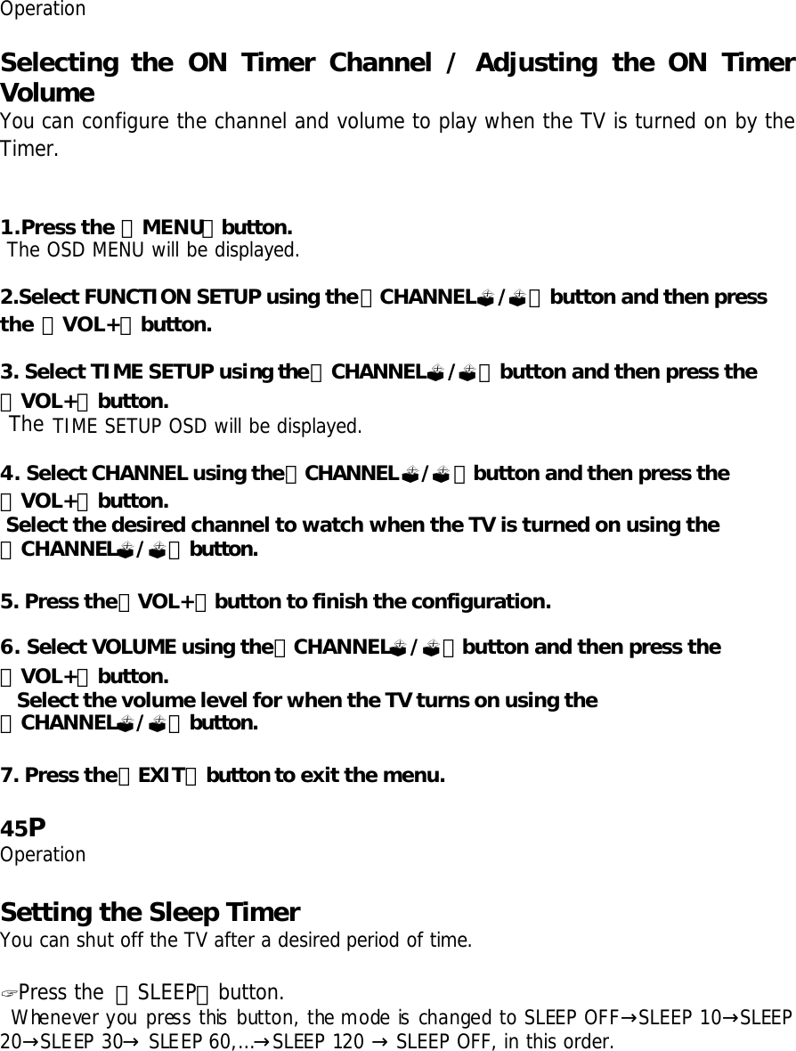 Operation  Selecting the  ON Timer Channel / Adjusting the  ON Timer Volume You can configure the channel and volume to play when the TV is turned on by the Timer.   1.Press the 「MENU」button.  The OSD MENU will be displayed.  2.Select FUNCTION SETUP using the「CHANNEL?/?」button and then press the 「VOL+」button.  3. Select TIME SETUP using the「CHANNEL?/?」button and then press the 「VOL+」button.  The TIME SETUP OSD will be displayed.  4. Select CHANNEL using the「CHANNEL?/?」button and then press the 「VOL+」button.  Select the desired channel to watch when the TV is turned on using the 「CHANNEL?/?」button.   5. Press the「VOL+」button to finish the configuration.  6. Select VOLUME using the「CHANNEL?/?」button and then press the 「VOL+」button. Select the volume level for when the TV turns on using the 「CHANNEL?/?」button.  7. Press the「EXIT」button to exit the menu.   45P Operation  Setting the Sleep Timer You can shut off the TV after a desired period of time.  ? Press the 「SLEEP」button.  Whenever you press this button, the mode is changed to SLEEP OFF SLEEP 10 SLEEP → →20 SLEEP 30  SLEEP 60,…SLEEP 120 → → → → SLEEP OFF, in this order.  