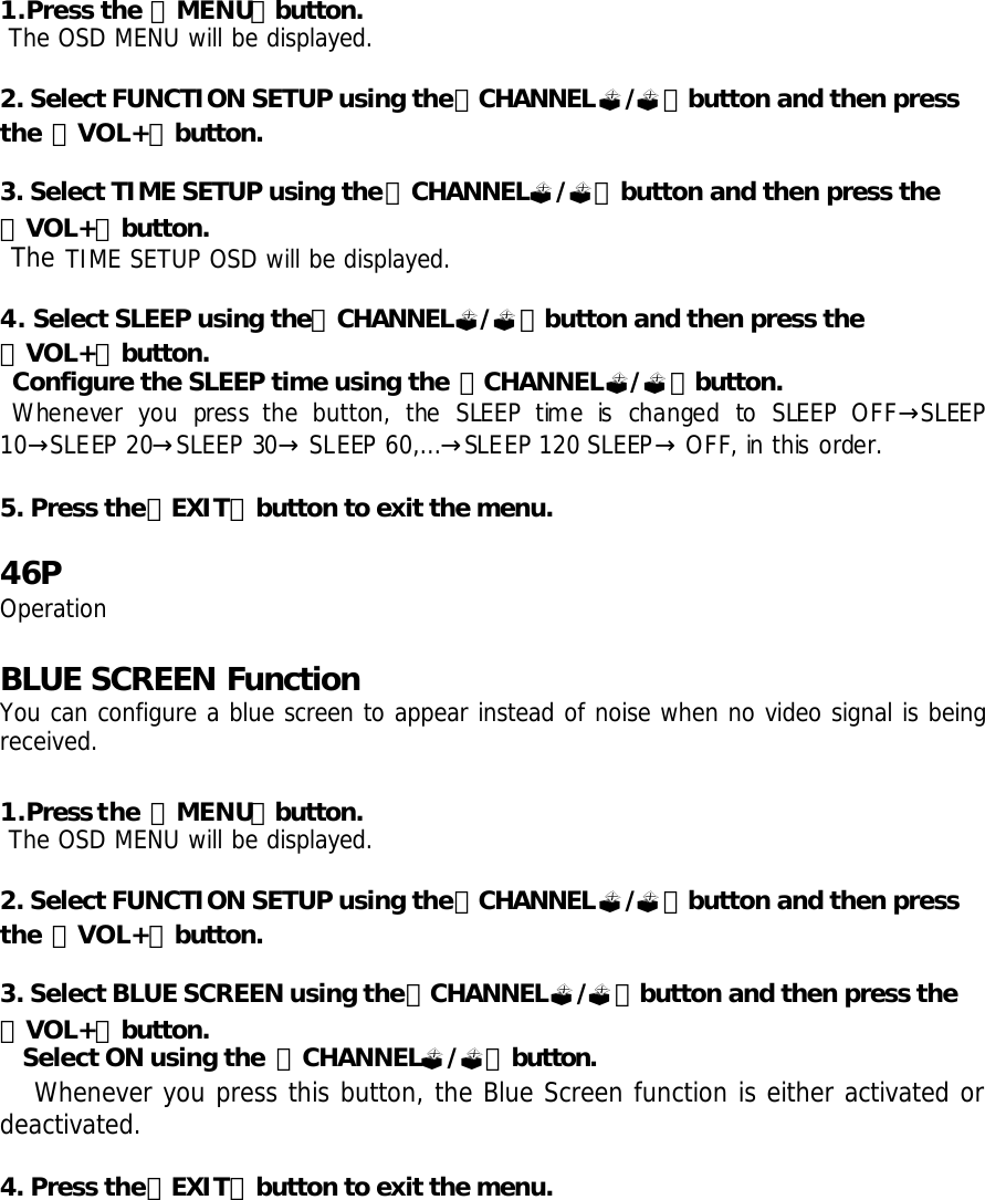 1.Press the 「MENU」button.  The OSD MENU will be displayed.  2. Select FUNCTION SETUP using the「CHANNEL?/?」button and then press the 「VOL+」button.  3. Select TIME SETUP using the「CHANNEL?/?」button and then press the 「VOL+」button.  The TIME SETUP OSD will be displayed.  4. Select SLEEP using the「CHANNEL?/?」button and then press the 「VOL+」button.  Configure the SLEEP time using the 「CHANNEL?/?」button.  Whenever you press the button, the SLEEP time is changed to SLEEP OFF SLEEP →10 SL→EEP 20 SLEEP 30  SLEEP 60,…SLEEP 120 SLEEP OFF, in this order.→ → → →   5. Press the「EXIT」button to exit the menu.   46P Operation  BLUE SCREEN Function You can configure a blue screen to appear instead of noise when no video signal is being received.  1.Press the 「MENU」button.  The OSD MENU will be displayed.  2. Select FUNCTION SETUP using the「CHANNEL?/?」button and then press the 「VOL+」button.  3. Select BLUE SCREEN using the「CHANNEL?/?」button and then press the 「VOL+」button. Select ON using the  「CHANNEL?/?」button.  Whenever you press this button, the Blue Screen function is either activated or deactivated.  4. Press the「EXIT」button to exit the menu.      