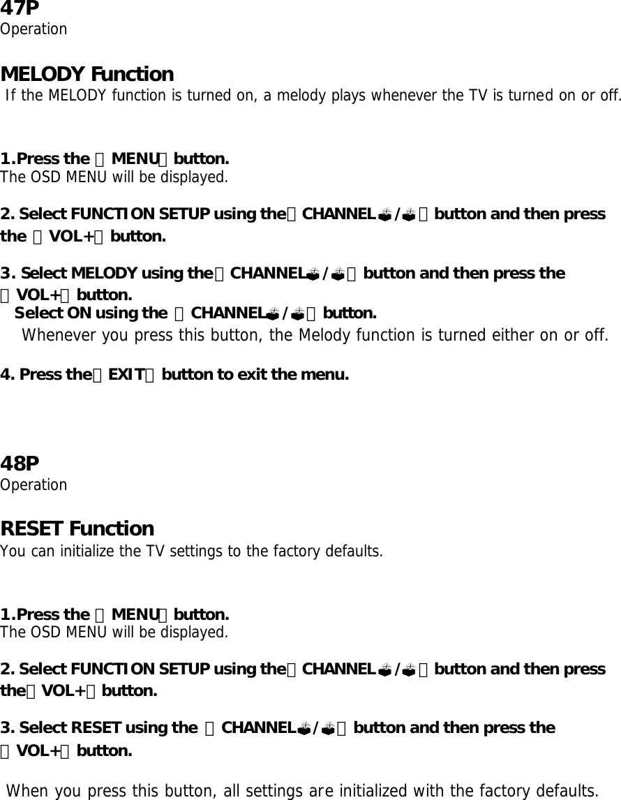 47P Operation  MELODY Function  If the MELODY function is turned on, a melody plays whenever the TV is turned on or off.   1.Press the 「MENU」button. The OSD MENU will be displayed.  2. Select FUNCTION SETUP using the「CHANNEL?/?」button and then press the 「VOL+」button.  3. Select MELODY using the「CHANNEL?/?」button and then press the 「VOL+」button. Select ON using the  「CHANNEL?/?」button.  Whenever you press this button, the Melody function is turned either on or off.  4. Press the「EXIT」button to exit the menu.     48P Operation  RESET Function You can initialize the TV settings to the factory defaults.   1.Press the 「MENU」button. The OSD MENU will be displayed.  2. Select FUNCTION SETUP using the「CHANNEL?/?」button and then press the「VOL+」button.  3. Select RESET using the  「CHANNEL?/?」button and then press the 「VOL+」button.   When you press this button, all settings are initialized with the factory defaults.   