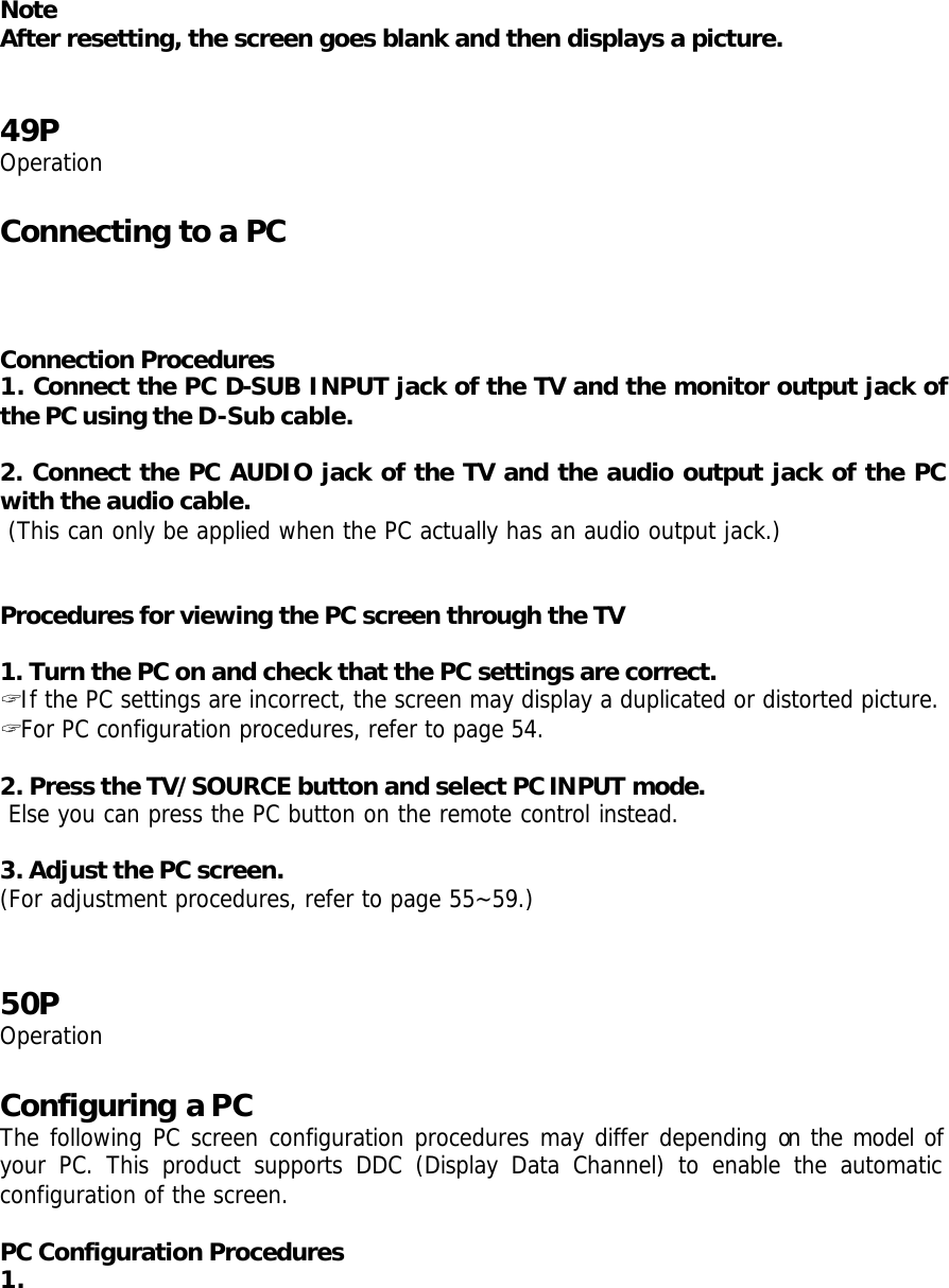 Note After resetting, the screen goes blank and then displays a picture.    49P Operation  Connecting to a PC    Connection Procedures 1. Connect the PC D-SUB INPUT jack of the TV and the monitor output jack of the PC using the D-Sub cable.  2. Connect the PC AUDIO jack of the TV and the audio output jack of the PC with the audio cable.  (This can only be applied when the PC actually has an audio output jack.)   Procedures for viewing the PC screen through the TV  1. Turn the PC on and check that the PC settings are correct. ? If the PC settings are incorrect, the screen may display a duplicated or distorted picture. ? For PC configuration procedures, refer to page 54.  2. Press the TV/SOURCE button and select PC IN PUT mode.  Else you can press the PC button on the remote control instead.  3. Adjust the PC screen. (For adjustment procedures, refer to page 55~59.)   50P Operation  Configuring a PC The following PC screen configuration procedures may differ depending on the model of your PC. This product supports DDC (Display Data Channel) to enable the automatic configuration of the screen.  PC Configuration Procedures 1. 