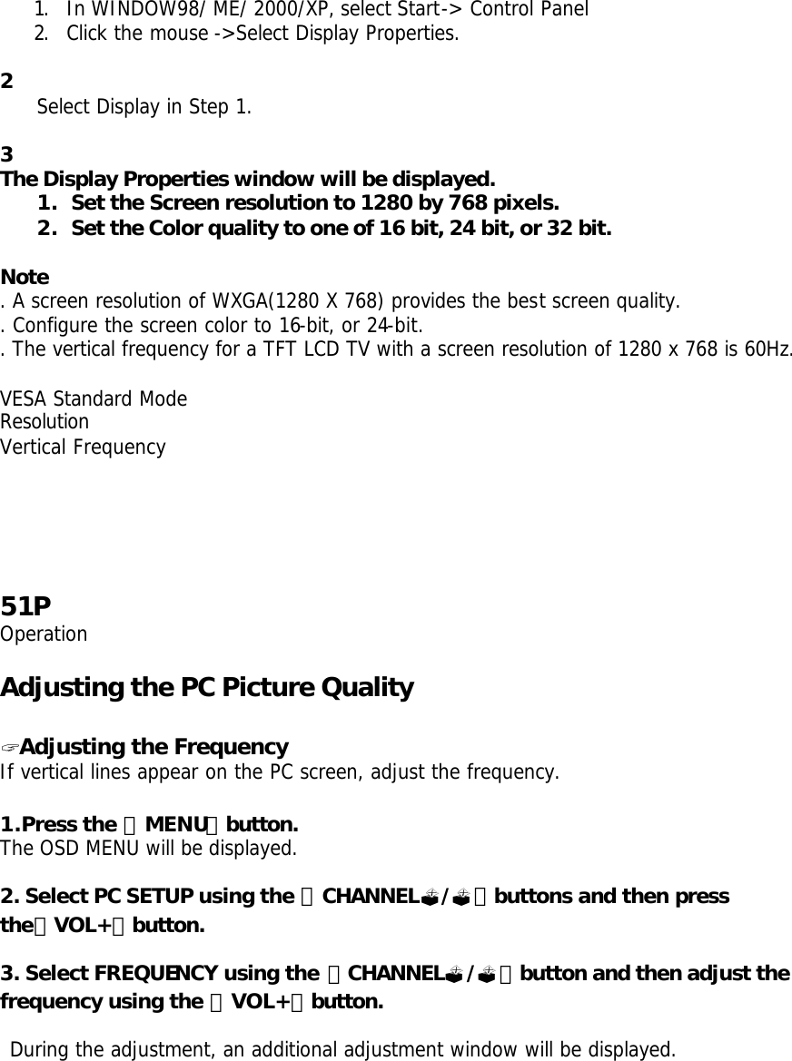 1. In WINDOW98/ ME/ 2000/XP, select Start-&gt; Control Panel 2. Click the mouse -&gt;Select Display Properties.   2 Select Display in Step 1.  3 The Display Properties window will be displayed. 1. Set the Screen resolution to 1280 by 768 pixels. 2. Set the Color quality to one of 16 bit, 24 bit, or 32 bit.  Note . A screen resolution of WXGA(1280 X 768) provides the best screen quality. . Configure the screen color to 16-bit, or 24-bit. . The vertical frequency for a TFT LCD TV with a screen resolution of 1280 x 768 is 60Hz.  VESA Standard Mode Resolution Vertical Frequency      51P Operation  Adjusting the PC Picture Quality  ? Adjusting the Frequency If vertical lines appear on the PC screen, adjust the frequency.  1.Press the 「MENU」button. The OSD MENU will be displayed.  2. Select PC SETUP using the 「CHANNEL?/?」buttons and then press the「VOL+」button.  3. Select FREQUENCY using the 「CHANNEL?/?」button and then adjust the frequency using the 「VOL+」button.   During the adjustment, an additional adjustment window will be displayed.  