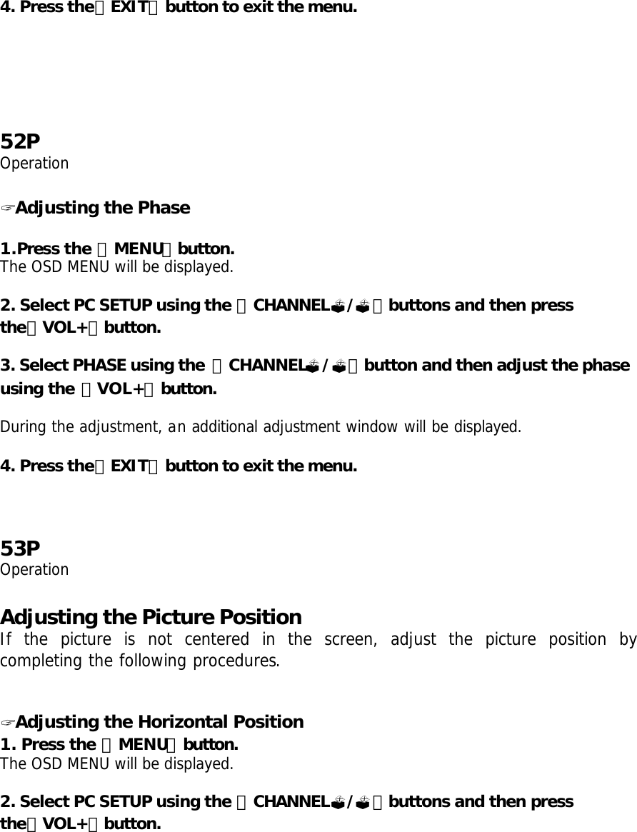 4. Press the「EXIT」button to exit the menu.       52P Operation  ? Adjusting the Phase  1.Press the 「MENU」button. The OSD MENU will be displayed.  2. Select PC SETUP using the 「CHANNEL?/?」buttons and then press the「VOL+」button.  3. Select PHASE using the  「CHANNEL?/?」button and then adjust the phase using the 「VOL+」button.  During the adjustment, an additional adjustment window will be displayed.  4. Press the「EXIT」button to exit the menu.      53P Operation  Adjusting the Picture Position If the picture is not centered in the screen, adjust the picture position by completing the following procedures.   ? Adjusting the Horizontal Position 1. Press the 「MENU」button. The OSD MENU will be displayed.  2. Select PC SETUP using the 「CHANNEL?/?」buttons and then press the「VOL+」button.  