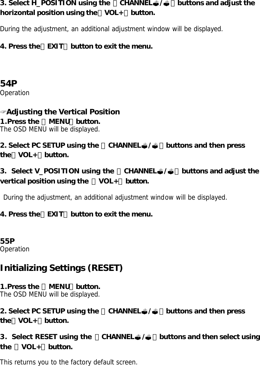 3. Select H_POSITION using the 「CHANNEL?/?」buttons and adjust the horizontal position using the「VOL+」button.  During the adjustment, an additional adjustment window will be displayed.  4. Press the「EXIT」button to exit the menu.     54P Operation  ? Adjusting the Vertical Position 1.Press the 「MENU」button. The OSD MENU will be displayed.  2. Select PC SETUP using the 「CHANNEL?/?」buttons and then press the「VOL+」button.  3.  Select V_POSITION using the 「CHANNEL?/?」buttons and adjust the vertical position using the  「VOL+」button.   During the adjustment, an additional adjustment window will be displayed.  4. Press the「EXIT」button to exit the menu.   55P Operation  Initializing Settings (RESET)  1.Press the 「MENU」button. The OSD MENU will be displayed.  2. Select PC SETUP using the 「CHANNEL?/?」buttons and then press the「VOL+」button.  3.  Select RESET using the 「CHANNEL?/?」buttons and then select using the 「VOL+」button.  This returns you to the factory default screen. 