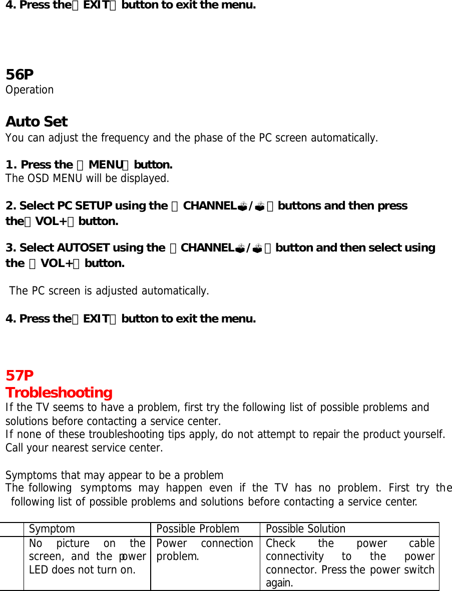  4. Press the「EXIT」button to exit the menu.      56P Operation  Auto Set You can adjust the frequency and the phase of the PC screen automatically.  1. Press the 「MENU」button. The OSD MENU will be displayed.  2. Select PC SETUP using the 「CHANNEL?/?」buttons and then press the「VOL+」button.  3. Select AUTOSET using the 「CHANNEL?/?」button and then select using the 「VOL+」button.   The PC screen is adjusted automatically.  4. Press the「EXIT」button to exit the menu.    57P Trobleshooting If the TV seems to have a problem, first try the following list of possible problems and solutions before contacting a service center. If none of these troubleshooting tips apply, do not attempt to repair the product yourself. Call your nearest service center.  Symptoms that may appear to be a problem The following  symptoms may happen even if the TV has no problem. First try the following list of possible problems and solutions before contacting a service center.   Symptom Possible Problem Possible Solution  No picture on the screen,  and the power LED does not turn on. Power connection problem. Check the power cable connectivity  to  the  power connector. Press the power switch again. 