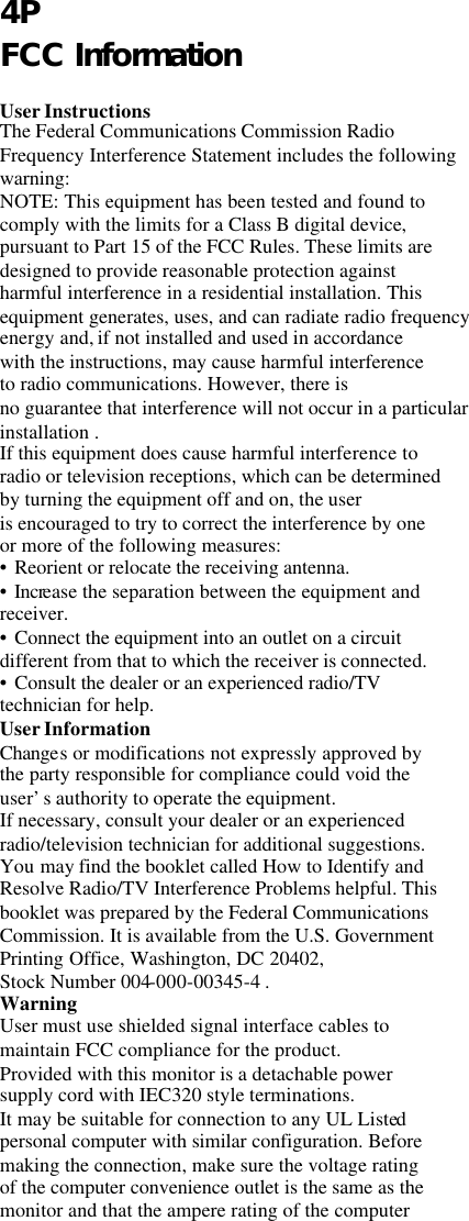      4P FCC Information  User Instructions The Federal Communications Commission Radio Frequency Interference Statement includes the following warning: NOTE: This equipment has been tested and found to comply with the limits for a Class B digital device, pursuant to Part 15 of the FCC Rules. These limits are designed to provide reasonable protection against harmful interference in a residential installation. This  equipment generates, uses, and can radiate radio frequency energy and, if not installed and used in accordance with the instructions, may cause harmful interference to radio communications. However, there is no guarantee that interference will not occur in a particular installation . If this equipment does cause harmful interference to radio or television receptions, which can be determined by turning the equipment off and on, the user is encouraged to try to correct the interference by one or more of the following measures: • Reorient or relocate the receiving antenna. • Increase the separation between the equipment and receiver. • Connect the equipment into an outlet on a circuit different from that to which the receiver is connected. • Consult the dealer or an experienced radio/TV technician for help. User Information Changes or modifications not expressly approved by the party responsible for compliance could void the user’s authority to operate the equipment. If necessary, consult your dealer or an experienced radio/television technician for additional suggestions. You may find the booklet called How to Identify and Resolve Radio/TV Interference Problems helpful. This booklet was prepared by the Federal Communications Commission. It is available from the U.S. Government Printing Office, Washington, DC 20402, Stock Number 004-000-00345-4 . Warning User must use shielded signal interface cables to maintain FCC compliance for the product. Provided with this monitor is a detachable power supply cord with IEC320 style terminations. It may be suitable for connection to any UL Listed personal computer with similar configuration. Before making the connection, make sure the voltage rating of the computer convenience outlet is the same as the monitor and that the ampere rating of the computer 