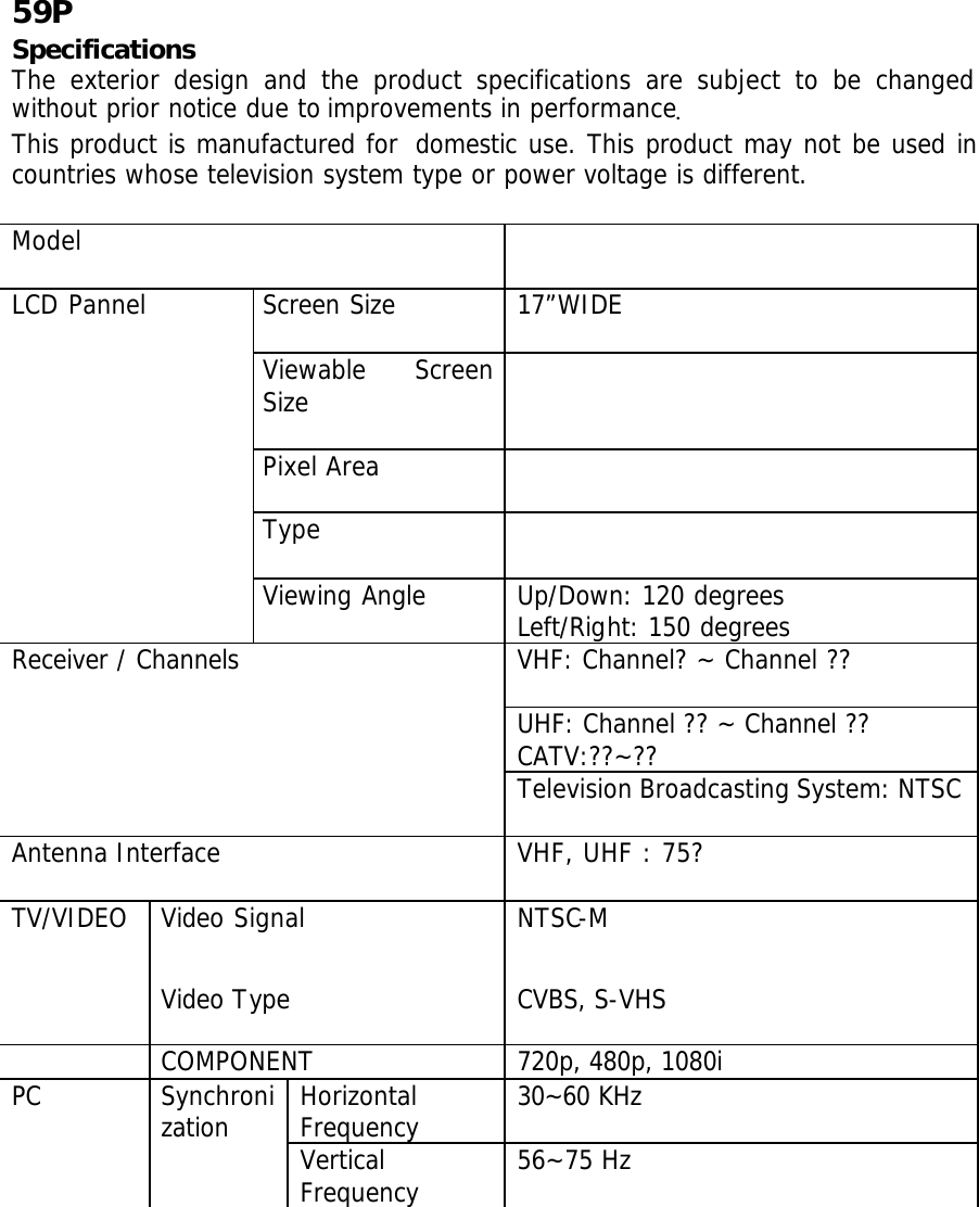   59P Specifications The exterior design and the product specifications are subject to be changed without prior notice due to improvements in performance. This product is manufactured for  domestic use. This product may not be used in countries whose television system type or power voltage is different.  Model   Screen Size  17”WIDE  Viewable Screen Size   Pixel Area   Type   LCD Pannel  Viewing Angle  Up/Down: 120 degrees  Left/Right: 150 degrees VHF: Channel? ~ Channel ??  UHF: Channel ?? ~ Channel ?? CATV:??~?? Receiver / Channels  Television Broadcasting System: NTSC  Antenna Interface  VHF, UHF : 75?     Video Signal  NTSC-M TV/VIDEO Video Type  CVBS, S-VHS  COMPONENT 720p, 480p, 1080i   Horizontal Frequency 30~60 KHz PC Synchronization  Vertical Frequency 56~75 Hz 