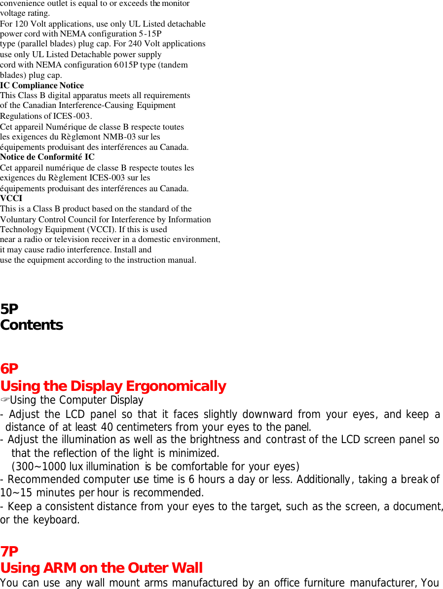 convenience outlet is equal to or exceeds the monitor voltage rating. For 120 Volt applications, use only UL Listed detachable power cord with NEMA configuration 5-15P type (parallel blades) plug cap. For 240 Volt applications use only UL Listed Detachable power supply cord with NEMA configuration 6015P type (tandem blades) plug cap. IC Compliance Notice  This Class B digital apparatus meets all requirements of the Canadian Interference-Causing Equipment Regulations of ICES-003. Cet appareil Numérique de classe B respecte toutes les exigences du Règlemont NMB-03 sur les équipements produisant des interférences au Canada. Notice de Conformité IC Cet appareil numérique de classe B respecte toutes les exigences du Règlement ICES-003 sur les équipements produisant des interférences au Canada. VCCI This is a Class B product based on the standard of the Voluntary Control Council for Interference by Information Technology Equipment (VCCI). If this is used near a radio or television receiver in a domestic environment, it may cause radio interference. Install and use the equipment according to the instruction manual.   5P Contents   6P Using the Display Ergonomically ? Using the Computer Display - Adjust the LCD panel so that it faces slightly downward from your eyes, and keep a distance of at least 40 centimeters from your eyes to the panel. - Adjust the illumination as well as the brightness and contrast of the LCD screen panel so that the reflection of the light is minimized.   (300~1000 lux illumination is be comfortable for your eyes) - Recommended computer use time is 6 hours a day or less. Additionally, taking a break of 10~15 minutes per hour is recommended. - Keep a consistent distance from your eyes to the target, such as the screen, a document, or the keyboard.  7P Using ARM on the Outer Wall You can use any wall mount arms manufactured by an office furniture manufacturer, You 