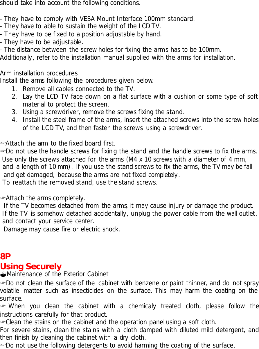 should take into account the following conditions.  - They have to comply with VESA Mount Interface 100mm standard. - They have to able to sustain the weight of the LCD TV. - They have to be fixed to a position adjustable by hand. - They have to be adjustable. - The distance between the screw holes for fixing the arms has to be 100mm.   Additionally, refer to the installation manual supplied with the arms for installation.  Arm installation procedures Install the arms following the procedures given below. 1. Remove all cables connected to the TV. 2. Lay the LCD TV face down on a flat surface with a cushion or some type of soft material to protect the screen. 3. Using a screwdriver, remove the screws fixing the stand. 4. Install the steel frame of the arms, insert the attached screws into the screw holes of the LCD TV, and then fasten the screws using a screwdriver.  ? Attach the arm to the fixed board first. ? Do not use the handle screws for fixing the stand and the handle screws to fix the arms.     Use only the screws attached for the arms (M4 x 10 screws with a diameter of 4 mm,    and a length of 10 mm). If you use the stand screws to fix the arms, the TV may be fall     and get damaged, because the arms are not fixed completely.  To reattach the removed stand, use the stand screws.  ? Attach the arms completely.  If the TV becomes detached from the arms, it may cause injury or damage the product.  If the TV is somehow detached accidentally, unplug the power cable from the wall outlet,    and contact your service center.  Damage may cause fire or electric shock.   8P Using Securely ?Maintenance of the Exterior Cabinet ? Do not clean the surface of the cabinet with benzene or paint thinner, and do not spray volatile matter such as insecticides on the surface. This may harm the coating on the surface.  ? When you clean the cabinet with a chemically  treated cloth, please follow the instructions carefully for that product. ? Clean the stains on the cabinet and the operation panel using a soft cloth.  For severe stains, clean the stains with a cloth damped with diluted mild detergent, and then finish by cleaning the cabinet with a dry cloth. ? Do not use the following detergents to avoid harming the coating of the surface. 