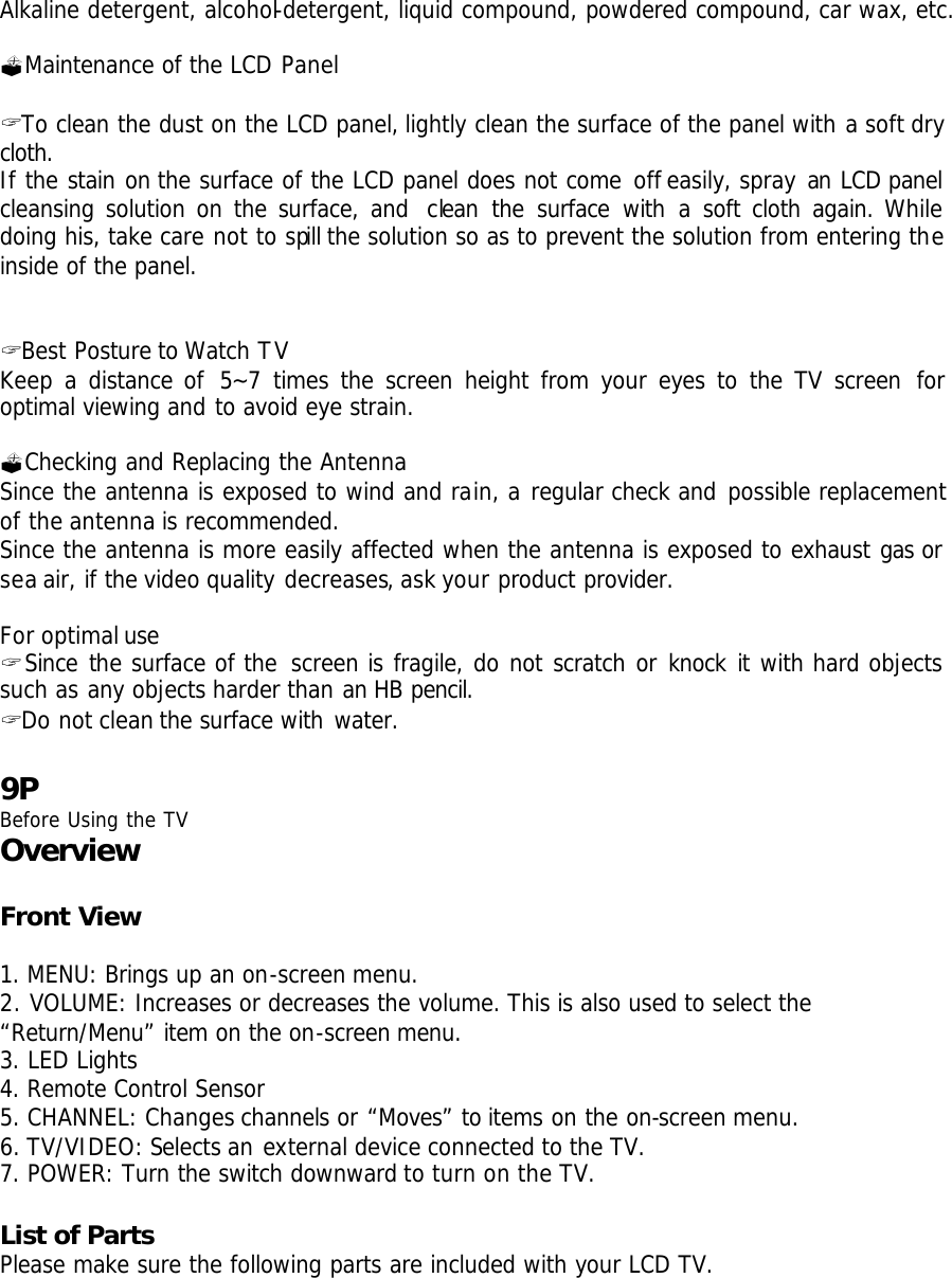 Alkaline detergent, alcohol-detergent, liquid compound, powdered compound, car wax, etc.  ?Maintenance of the LCD Panel  ? To clean the dust on the LCD panel, lightly clean the surface of the panel with a soft dry cloth. If the stain on the surface of the LCD panel does not come off easily, spray an  LCD panel cleansing solution on the surface, and  clean the surface with a  soft cloth again. While doing his, take care not to spill the solution so as to prevent the solution from entering the inside of the panel.   ? Best Posture to Watch TV Keep a distance of 5~7 times the screen height from your eyes to the TV screen for optimal viewing and to avoid eye strain.  ?Checking and Replacing the Antenna Since the antenna is exposed to wind and rain, a regular check and possible replacement of the antenna is recommended. Since the antenna is more easily affected when the antenna is exposed to exhaust gas or sea air, if the video quality decreases, ask your product provider.  For optimal use ? Since the surface of the screen is fragile, do not scratch or knock it with hard objects such as any objects harder than an HB pencil. ? Do not clean the surface with water.  9P Before Using the TV Overview  Front View  1. MENU: Brings up an on-screen menu. 2. VOLUME: Increases or decreases the volume. This is also used to select the “Return/Menu” item on the on-screen menu.  3. LED Lights 4. Remote Control Sensor 5. CHANNEL: Changes channels or “Moves” to items on the on-screen menu.  6. TV/VIDEO: Selects an external device connected to the TV. 7. POWER: Turn the switch downward to turn on the TV.  List of Parts  Please make sure the following parts are included with your LCD TV. 