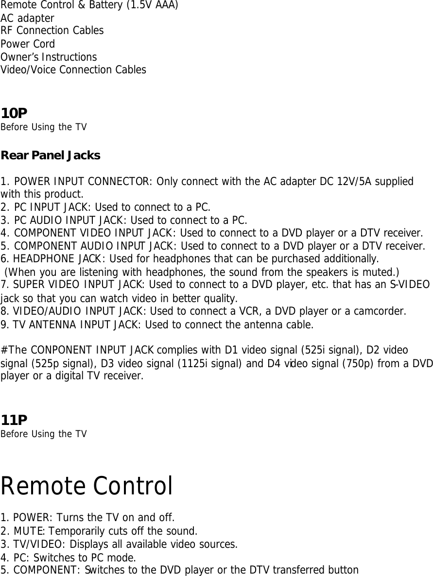  Remote Control &amp; Battery (1.5V AAA) AC adapter RF Connection Cables Power Cord Owner’s Instructions Video/Voice Connection Cables    10P Before Using the TV  Rear Panel Jacks  1. POWER INPUT CONNECTOR: Only connect with the AC adapter DC 12V/5A supplied with this product. 2. PC INPUT JACK: Used to connect to a PC. 3. PC AUDIO INPUT JACK: Used to connect to a PC.   4. COMPONENT VIDEO INPUT JACK: Used to connect to a DVD player or a DTV receiver. 5. COMPONENT AUDIO INPUT JACK: Used to connect to a DVD player or a DTV receiver. 6. HEADPHONE JACK: Used for headphones that can be purchased additionally.  (When you are listening with headphones, the sound from the speakers is muted.) 7. SUPER VIDEO INPUT JACK: Used to connect to a DVD player, etc. that has an S-VIDEO jack so that you can watch video in better quality. 8. VIDEO/AUDIO INPUT JACK: Used to connect a VCR, a DVD player or a camcorder. 9. TV ANTENNA INPUT JACK: Used to connect the antenna cable.  #The CONPONENT INPUT JACK complies with D1 video signal (525i signal), D2 video signal (525p signal), D3 video signal (1125i signal) and D4 video signal (750p) from a DVD player or a digital TV receiver.   11P Before Using the TV  Remote Control  1. POWER: Turns the TV on and off. 2. MUTE: Temporarily cuts off the sound. 3. TV/VIDEO: Displays all available video sources. 4. PC: Switches to PC mode. 5. COMPONENT: Switches to the DVD player or the DTV transferred button 