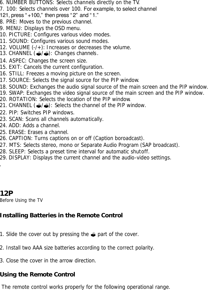 6. NUMBER BUTTONS: Selects channels directly on the TV. 7. 100: Selects channels over 100. For example, to select channel 121, press “+100,” then press “2” and “1.” 8. PRE: Moves to the previous channel. 9. MENU: Displays the OSD menu. 10. PICTURE: Configures various video modes. 11. SOUND: Configures various sound modes. 12. VOLUME (-/+): Increases or decreases the volume. 13. CHANNEL (?/?): Changes channels. 14. ASPEC: Changes the screen size. 15. EXIT: Cancels the current configuration. 16. STILL: Freezes a moving picture on the screen. 17. SOURCE: Selects the signal source for the PIP window. 18. SOUND: Exchanges the audio signal source of the main screen and the PIP window. 19. SWAP: Exchanges the video signal source of the main screen and the PIP window. 20. ROTATION: Selects the location of the PIP window. 21. CHANNEL (?/?): Selects the channel of the PIP window. 22. PIP: Switches PIP windows. 23. SCAN: Scans all channels automatically. 24. ADD: Adds a channel. 25. ERASE: Erases a channel. 26. CAPTION: Turns captions on or off (Caption boroadcast). 27. MTS: Selects stereo, mono or Separate Audio Program (SAP broadcast). 28. SLEEP: Selects a preset time interval for automatic shutoff. 29. DISPLAY: Displays the current channel and the audio-video settings. .     12P Before Using the TV  Installing Batteries in the Remote Control   1. Slide the cover out by pressing the ? part of the cover.  2. Install two AAA size batteries according to the correct polarity.  3. Close the cover in the arrow direction.  Using the Remote Control   The remote control works properly for the following operational range. 