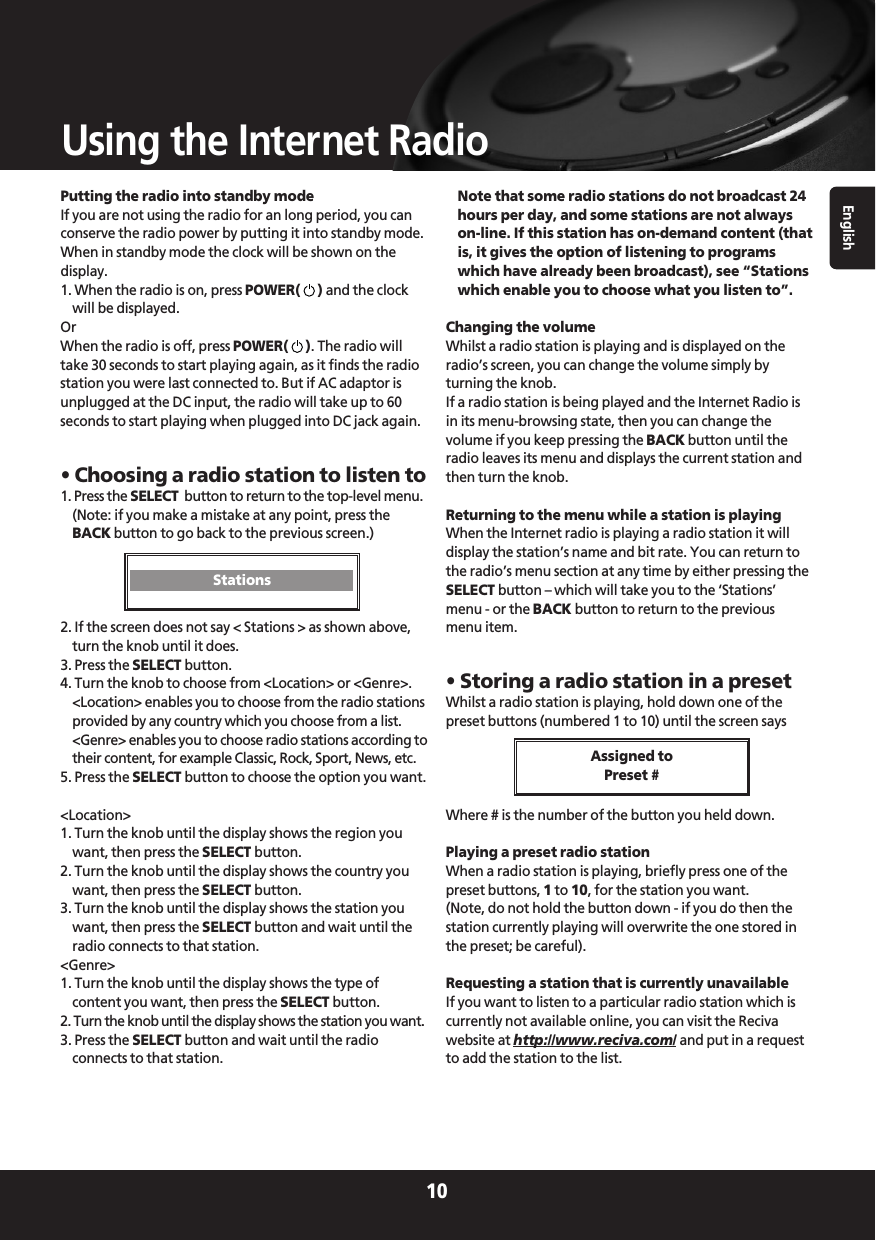 English10Using the Internet RadioPutting the radio into standby modeIf you are not using the radio for an long period, you canconserve the radio power by putting it into standby mode.When in standby mode the clock will be shown on thedisplay.1. When the radio is on, press POWER()and the clockwill be displayed.OrWhen the radio is off, press POWER(). The radio willtake 30 seconds to start playing again, as it finds the radiostation you were last connected to. But if AC adaptor isunplugged at the DC input, the radio will take up to 60seconds to start playing when plugged into DC jack again.• Choosing a radio station to listen to1. Press the SELECT  button to return to the top-level menu.(Note: if you make a mistake at any point, press theBACK button to go back to the previous screen.)2. If the screen does not say &lt; Stations &gt; as shown above,turn the knob until it does.3. Press the SELECT button.4. Turn the knob to choose from &lt;Location&gt; or &lt;Genre&gt;.&lt;Location&gt; enables you to choose from the radio stationsprovided by any country which you choose from a list.&lt;Genre&gt; enables you to choose radio stations according totheir content, for example Classic, Rock, Sport, News, etc.5. Press the SELECT button to choose the option you want.&lt;Location&gt;1. Turn the knob until the display shows the region youwant, then press the SELECT button.2. Turn the knob until the display shows the country youwant, then press the SELECT button.3. Turn the knob until the display shows the station youwant, then press the SELECT button and wait until theradio connects to that station.&lt;Genre&gt;1. Turn the knob until the display shows the type ofcontent you want, then press the SELECT button.2. Turn the knob until the display shows the station you want.3. Press the SELECT button and wait until the radioconnects to that station.Note that some radio stations do not broadcast 24hours per day, and some stations are not alwayson-line. If this station has on-demand content (thatis, it gives the option of listening to programswhich have already been broadcast), see “Stationswhich enable you to choose what you listen to”.Changing the volumeWhilst a radio station is playing and is displayed on theradio’s screen, you can change the volume simply byturning the knob. If a radio station is being played and the Internet Radio isin its menu-browsing state, then you can change thevolume if you keep pressing the BACK button until theradio leaves its menu and displays the current station andthen turn the knob.Returning to the menu while a station is playingWhen the Internet radio is playing a radio station it willdisplay the station’s name and bit rate. You can return tothe radio’s menu section at any time by either pressing theSELECT button – which will take you to the ‘Stations’menu - or the BACK button to return to the previousmenu item.• Storing a radio station in a presetWhilst a radio station is playing, hold down one of thepreset buttons (numbered 1 to 10) until the screen saysWhere # is the number of the button you held down.Playing a preset radio station When a radio station is playing, briefly press one of thepreset buttons, 1to 10, for the station you want.(Note, do not hold the button down - if you do then thestation currently playing will overwrite the one stored inthe preset; be careful).Requesting a station that is currently unavailableIf you want to listen to a particular radio station which iscurrently not available online, you can visit the Recivawebsite at http://www.reciva.com/ and put in a requestto add the station to the list.Assigned to Preset #Stations