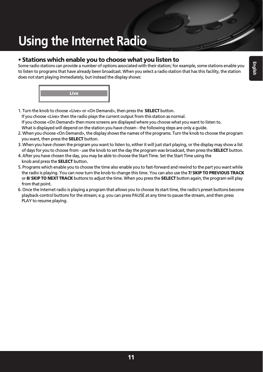 English11Using the Internet Radio• Stations which enable you to choose what you listen toSome radio stations can provide a number of options associated with their station; for example, some stations enable youto listen to programs that have already been broadcast. When you select a radio station that has this facility, the stationdoes not start playing immediately, but instead the display shows: 1. Turn the knob to choose &lt;Live&gt; or &lt;On Demand&gt;, then press the  SELECT button.If you choose &lt;Live&gt; then the radio plays the current output from this station as normal.If you choose &lt;On Demand&gt; then more screens are displayed where you choose what you want to listen to.What is displayed will depend on the station you have chosen - the following steps are only a guide.2. When you choose &lt;On Demand&gt;, the display shows the names of the programs. Turn the knob to choose the programyou want, then press the SELECT button.3. When you have chosen the program you want to listen to, either it will just start playing, or the display may show a listof days for you to choose from - use the knob to set the day the program was broadcast, then press the SELECT button.4. After you have chosen the day, you may be able to choose the Start Time. Set the Start Time using theknob and press the SELECT button.5. Programs which enable you to choose the time also enable you to fast-forward and rewind to the part you want whilethe radio is playing. You can now turn the knob to change this time. You can also use the 7/ SKIP TO PREVIOUS TRACKor 8/ SKIP TO NEXT TRACK buttons to adjust the time. When you press the SELECT button again, the program will playfrom that point.6. Once the Internet radio is playing a program that allows you to choose its start time, the radio’s preset buttons becomeplayback-control buttons for the stream; e.g. you can press PAUSE at any time to pause the stream, and then pressPLAY to resume playing. Live