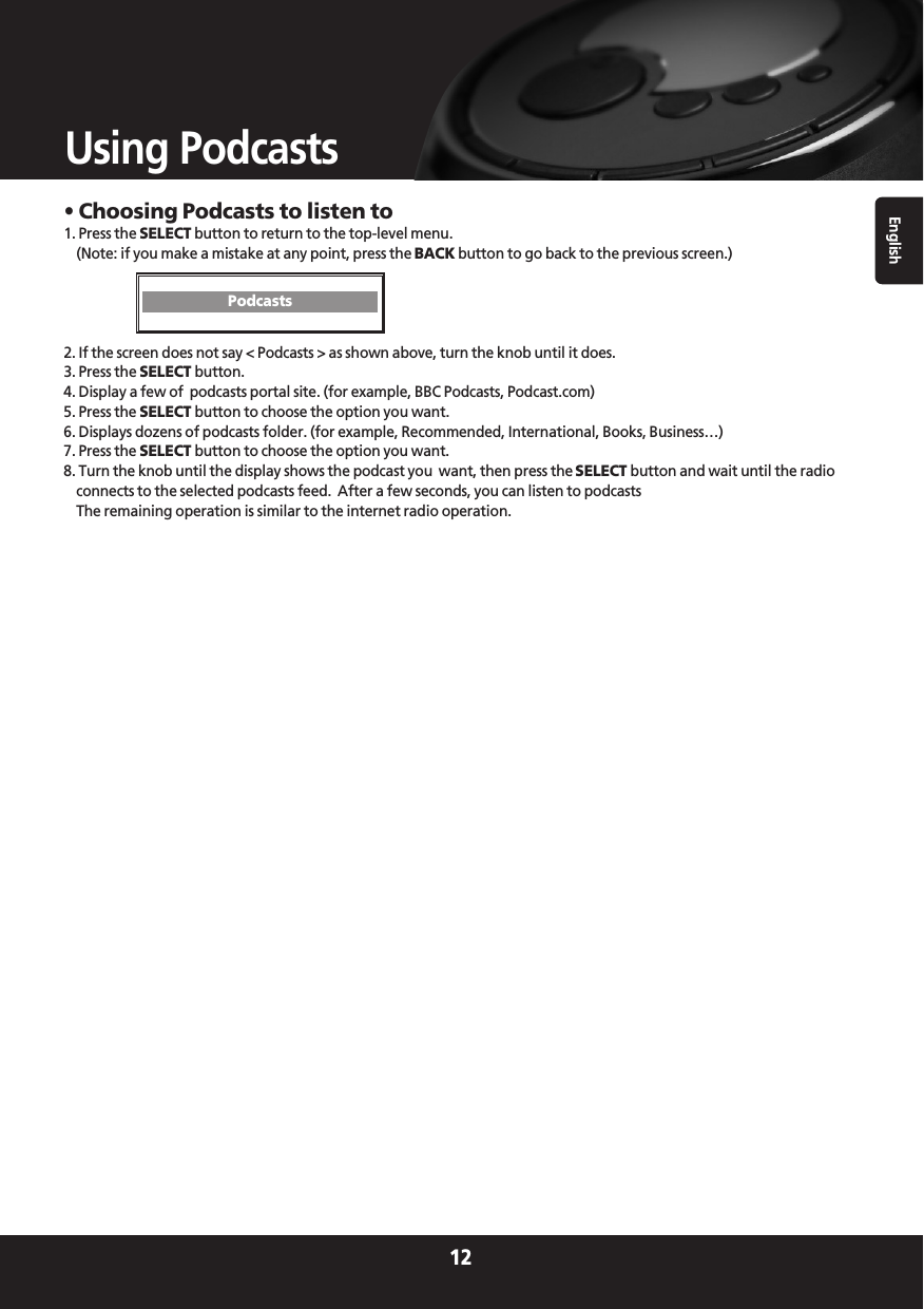 English12Using Podcasts• Choosing Podcasts to listen to1. Press the SELECT button to return to the top-level menu.(Note: if you make a mistake at any point, press the BACK button to go back to the previous screen.)2. If the screen does not say &lt; Podcasts &gt; as shown above, turn the knob until it does.3. Press the SELECT button.4. Display a few of  podcasts portal site. (for example, BBC Podcasts, Podcast.com)5. Press the SELECT button to choose the option you want.6. Displays dozens of podcasts folder. (for example, Recommended, International, Books, Business…)7. Press the SELECT button to choose the option you want. 8. Turn the knob until the display shows the podcast you  want, then press the SELECT button and wait until the radioconnects to the selected podcasts feed.  After a few seconds, you can listen to podcastsThe remaining operation is similar to the internet radio operation.Podcasts