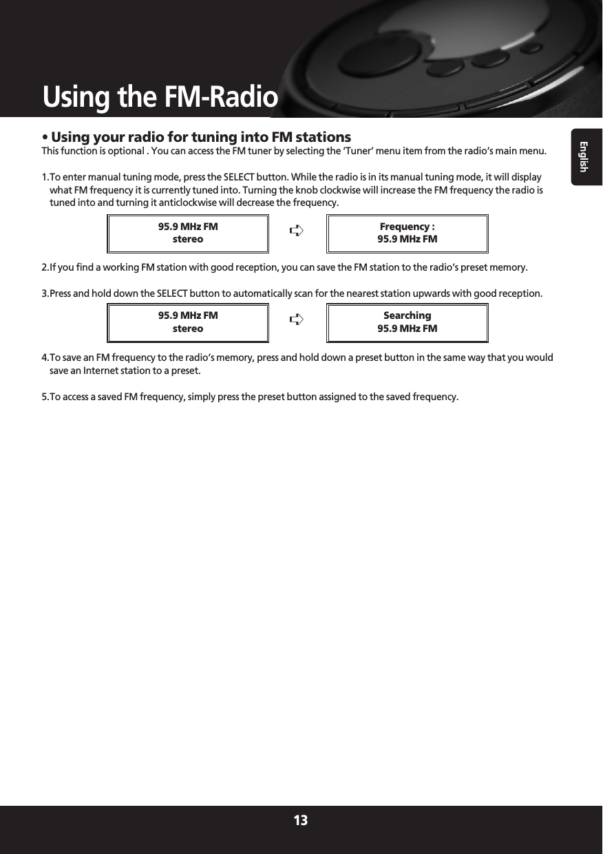 English13Using the FM-Radio• Using your radio for tuning into FM stationsThis function is optional . You can access the FM tuner by selecting the ‘Tuner’ menu item from the radio’s main menu.1.To enter manual tuning mode, press the SELECT button. While the radio is in its manual tuning mode, it will displaywhat FM frequency it is currently tuned into. Turning the knob clockwise will increase the FM frequency the radio istuned into and turning it anticlockwise will decrease the frequency.2.If you find a working FM station with good reception, you can save the FM station to the radio’s preset memory.3.Press and hold down the SELECT button to automatically scan for the nearest station upwards with good reception.4.To save an FM frequency to the radio’s memory, press and hold down a preset button in the same way that you wouldsave an Internet station to a preset.5.To access a saved FM frequency, simply press the preset button assigned to the saved frequency.➪95.9 MHz FMstereoFrequency :95.9 MHz FM➪95.9 MHz FMstereoSearching95.9 MHz FM