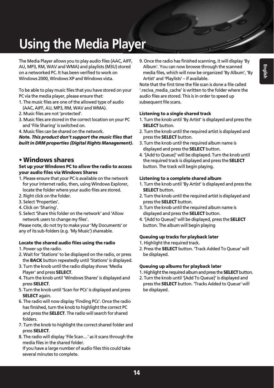 English14Using the Media PlayerThe Media Player allows you to play audio files (AAC, AIFF,AU, MP3, RM, WAV and WMA) and playlists (M3U) storedon a networked PC. It has been verified to work onWindows 2000, Windows XP and Windows vista.To be able to play music files that you have stored on yourPC via the media player, please ensure that:1. The music files are one of the allowed type of audio(AAC, AIFF, AU, MP3, RM, WAV and WMA).2. Music files are not ‘protected’.3. Music files are stored in the correct location on your PCand ‘File Sharing’ is switched on.4. Music files can be shared on the network.Note. This product don’t support the music files thatbuilt in DRM properties (Digital Rights Management).• Windows sharesSet up your Windows PC to allow the radio to accessyour audio files via Windows Shares1. Please ensure that your PC is available on the networkfor your Internet radio, then, using Windows Explorer,locate the folder where your audio files are stored. 2. Right click on the folder.3. Select ‘Properties’.4. Click on ‘Sharing’.5. Select ‘Share this folder on the network’ and ‘Allownetwork users to change my files’. Please note, do not try to make your ‘My Documents’ orany of its sub-folders (e.g. ‘My Music’) shareable.Locate the shared audio files using the radio1. Power up the radio.2. Wait for ‘Stations’ to be displayed on the radio, or pressthe BACK button repeatedly until ‘Stations’ is displayed.3. Turn the knob until the radio display shows &apos;MediaPlayer&apos; and press SELECT.4. Tturn the knob until ‘Windows Shares’ is displayed andpress SELECT.5. Turn the knob until ‘Scan for PCs’ is displayed and pressSELECT again.6. The radio will now display ‘Finding PCs’. Once the radiohas finished, turn the knob to highlight the correct PCand press the SELECT. The radio will search for sharedfolders.7. Turn the knob to highlight the correct shared folder andpress SELECT.8. The radio will display &apos;File Scan…&apos; as it scans through themedia files in the shared folder. If you have a large number of audio files this could takeseveral minutes to complete.9. Once the radio has finished scanning, it will display &apos;ByAlbum&apos;. You can now browse through the scannedmedia files, which will now be organized ‘By Album’, ‘ByArtist’ and ‘Playlists’ – if available.Note that the first time the file scan is done a file called‘.reciva_media_cache’ is written to the folder where theaudio files are stored. This is in order to speed upsubsequent file scans.Listening to a single shared track1. Turn the knob until ‘By Artist’ is displayed and press theSELECT button.2. Turn the knob until the required artist is displayed andpress the SELECT button.3. Turn the knob until the required album name isdisplayed and press the SELECT button.4. ‘[Add to Queue]’ will be displayed. Turn the knob untilthe required track is displayed and press the SELECTbutton. The track will begin playing.Listening to a complete shared album1. Turn the knob until ‘By Artist’ is displayed and press theSELECT button.2. Turn the knob until the required artist is displayed andpress the SELECT button.3. Turn the knob until the required album name isdisplayed and press the SELECT button.4. ‘[Add to Queue]’ will be displayed, press the SELECTbutton. The album will begin playingQueuing up tracks for playback later1. Highlight the required track.2. Press the SELECT button. ‘Track Added To Queue’ willbe displayed.Queuing up albums for playback later1. Highlight the required album and press the SELECT button.2. Turn the knob until ‘[Add To Queue]’ is displayed andpress the SELECT button. ‘Tracks Added to Queue’ willbe displayed.