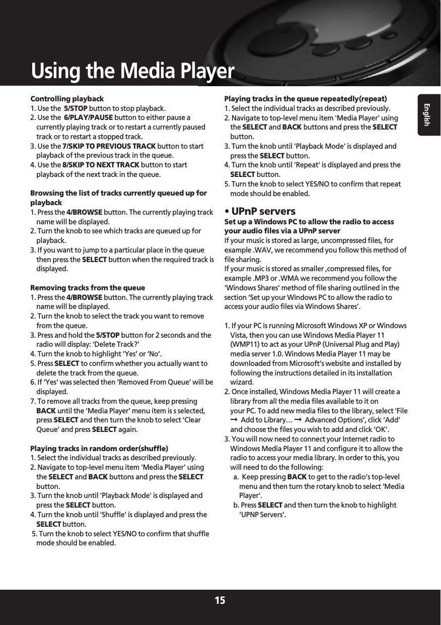 English15Using the Media PlayerControlling playback1. Use the  5/STOP button to stop playback.2. Use the  6/PLAY/PAUSE button to either pause acurrently playing track or to restart a currently pausedtrack or to restart a stopped track.3. Use the 7/SKIP TO PREVIOUS TRACK button to startplayback of the previous track in the queue.4. Use the 8/SKIP TO NEXT TRACK button to startplayback of the next track in the queue.Browsing the list of tracks currently queued up forplayback1. Press the 4/BROWSE button. The currently playing trackname will be displayed.2. Turn the knob to see which tracks are queued up forplayback.3. If you want to jump to a particular place in the queuethen press the SELECT button when the required track isdisplayed.Removing tracks from the queue1. Press the 4/BROWSE button. The currently playing trackname will be displayed.2. Turn the knob to select the track you want to removefrom the queue.3. Press and hold the 5/STOP button for 2 seconds and theradio will display: ‘Delete Track?’4. Turn the knob to highlight ‘Yes’ or ‘No’.5. Press SELECT to confirm whether you actually want todelete the track from the queue.6. If ‘Yes’ was selected then ‘Removed From Queue’ will bedisplayed.7. To remove all tracks from the queue, keep pressingBACK until the ‘Media Player’ menu item is s selected,press SELECT and then turn the knob to select ‘ClearQueue’ and press SELECT again.Playing tracks in random order(shuffle)1. Select the individual tracks as described previously.2. Navigate to top-level menu item &apos;Media Player&apos; usingthe SELECT and BACK buttons and press the SELECTbutton.3. Turn the knob until &apos;Playback Mode&apos; is displayed andpress the SELECT button.4. Turn the knob until &apos;Shuffle&apos; is displayed and press theSELECT button.5. Turn the knob to select YES/NO to confirm that shufflemode should be enabled.Playing tracks in the queue repeatedly(repeat)1. Select the individual tracks as described previously.2. Navigate to top-level menu item &apos;Media Player&apos; usingthe SELECT and BACK buttons and press the SELECTbutton.3. Turn the knob until &apos;Playback Mode&apos; is displayed andpress the SELECT button.4. Turn the knob until &apos;Repeat&apos; is displayed and press theSELECT button.5. Turn the knob to select YES/NO to confirm that repeatmode should be enabled.• UPnP serversSet up a Windows PC to allow the radio to accessyour audio files via a UPnP serverIf your music is stored as large, uncompressed files, forexample .WAV, we recommend you follow this method offile sharing.If your music is stored as smaller ,compressed files, forexample .MP3 or .WMA we recommend you follow the‘Windows Shares’ method of file sharing outlined in thesection ‘Set up your Windows PC to allow the radio toaccess your audio files via Windows Shares’.1. If your PC is running Microsoft Windows XP or WindowsVista, then you can use Windows Media Player 11(WMP11) to act as your UPnP (Universal Plug and Play)media server 1.0. Windows Media Player 11 may bedownloaded from Microsoft’s website and installed byfollowing the instructions detailed in its installationwizard.2. Once installed, Windows Media Player 11 will create alibrary from all the media files available to it on your PC. To add new media files to the library, select ‘File➞Add to Library… ➞Advanced Options’, click ‘Add’and choose the files you wish to add and click ‘OK’.3. You will now need to connect your Internet radio toWindows Media Player 11 and configure it to allow theradio to access your media library. In order to this, youwill need to do the following:a.  Keep pressing BACK to get to the radio’s top-levelmenu and then turn the rotary knob to select ‘MediaPlayer’.b. Press SELECT and then turn the knob to highlight‘UPNP Servers’.