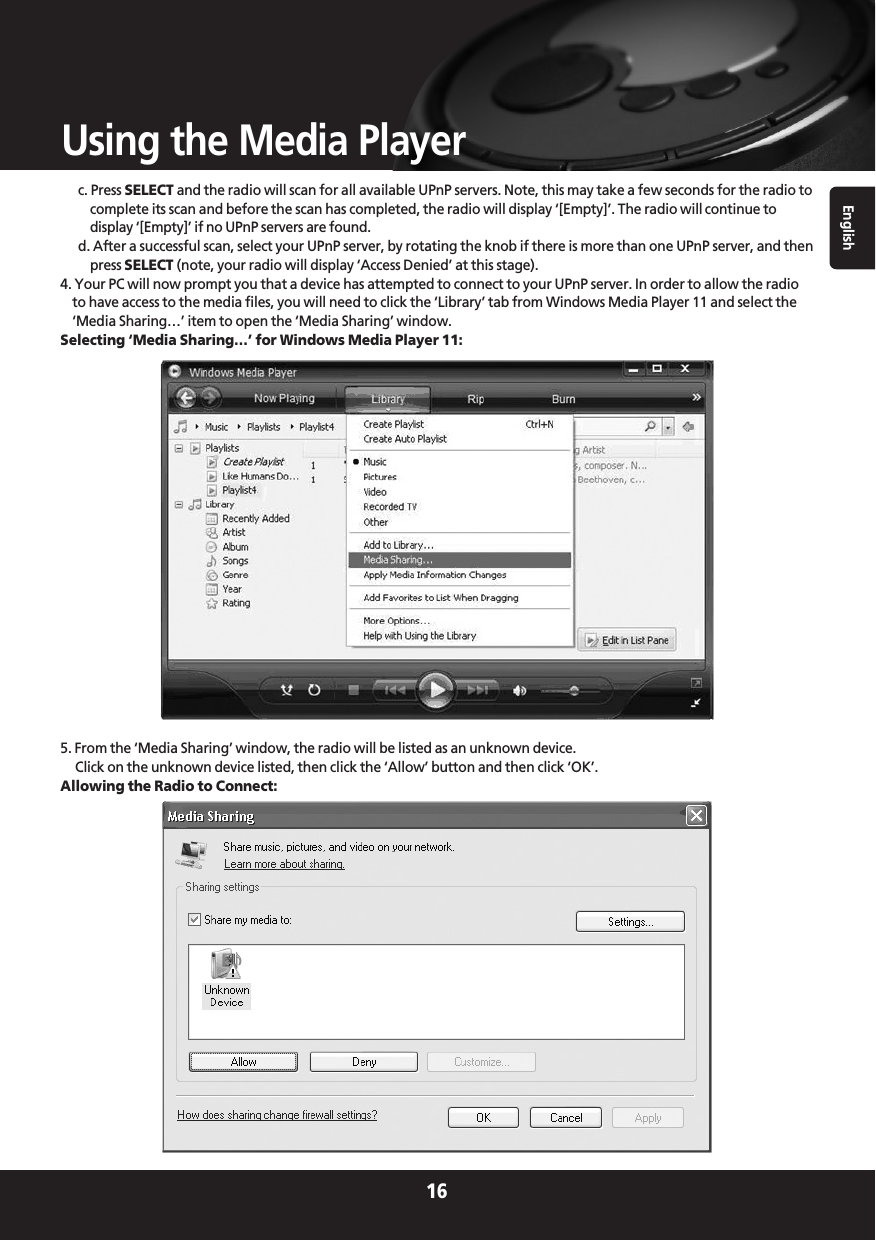 English16Using the Media Playerc. Press SELECT and the radio will scan for all available UPnP servers. Note, this may take a few seconds for the radio tocomplete its scan and before the scan has completed, the radio will display ‘[Empty]’. The radio will continue todisplay ‘[Empty]’ if no UPnP servers are found.d. After a successful scan, select your UPnP server, by rotating the knob if there is more than one UPnP server, and thenpress SELECT (note, your radio will display ‘Access Denied’ at this stage).4. Your PC will now prompt you that a device has attempted to connect to your UPnP server. In order to allow the radioto have access to the media files, you will need to click the ‘Library’ tab from Windows Media Player 11 and select the‘Media Sharing…’ item to open the ‘Media Sharing’ window.Selecting ‘Media Sharing…’ for Windows Media Player 11:5. From the ‘Media Sharing’ window, the radio will be listed as an unknown device. Click on the unknown device listed, then click the ‘Allow’ button and then click ‘OK’.Allowing the Radio to Connect: