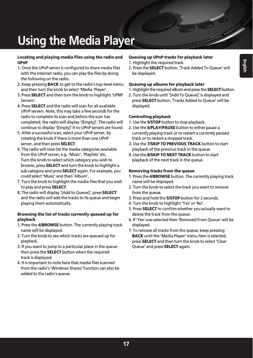 English17Using the Media PlayerLocating and playing media files using the radio andUPnP1. Once the UPnP server is configured to share media fileswith the Internet radio, you can play the files by doingthe following on the radio.2. Keep pressing BACK to get to the radio’s top-level menuand then turn the knob to select ‘Media  Player’.3. Press SELECT and then turn the knob to highlight ‘UPNPServers’.4. Press SELECT and the radio will scan for all availableUPnP servers. Note, this may take a few seconds for theradio to complete its scan and before the scan hascompleted, the radio will display ‘[Empty]’. The radio willcontinue to display ‘[Empty]’ if no UPnP servers are found.5. After a successful scan, select your UPnP server, byrotating the knob if there is more than one UPnPserver, and then press SELECT.6. The radio will now list the media categories availablefrom the UPnP server, e.g. ‘Music’, ‘Playlists’ etc.Turn the knob to select which category you wish tobrowse, press SELECT and turn the knob to highlight asub category and press SELECT again. For example, youcould select ‘Music’ and then ‘Album’.7. Turn the knob to highlight the media files that you wishto play and press SELECT.8. The radio will display ‘[Add to Queue]’, press SELECTand the radio will add the tracks to its queue and beginplaying them automatically.Browsing the list of tracks currently queued up forplayback1. Press the 4/BROWSE button. The currently playing trackname will be displayed.2. Turn the knob to see which tracks are queued up forplayback.3. If you want to jump to a particular place in the queuethen press the SELECT button when the requiredtrack is displayed.4. It is important to note here that media files scannedfrom the radio’s ‘Windows Shares’ function can also beadded to the radio’s queue.Queuing up UPnP tracks for playback later1. Highlight the required track.2. Press the SELECT button. ‘Track Added To Queue’ willbe displayed.Queuing up albums for playback later1. Highlight the required album and press the SELECT button.2. Turn the knob until ‘[Add To Queue]’ is displayed andpress SELECT button. ‘Tracks Added to Queue’ will bedisplayed.Controlling playback1. Use the 5/STOP button to stop playback.2. Use the 6/PLAY/PAUSE button to either pause acurrently playing track or to restart a currently pausedtrack or to restart a stopped track.3. Use the 7/SKIP TO PREVIOUS TRACK button to startplayback of the previous track in the queue.4. Use the 8/SKIP TO NEXT TRACK button to startplayback of the next track in the queue.Removing tracks from the queue1. Press the 4/BROWSE button. The currently playing trackname will be displayed.2. Turn the knob to select the track you want to removefrom the queue.3. Press and hold the 5/STOP button for 2 seconds.4. Turn the knob to highlight ‘Yes’ or ‘No’.5. Press SELECT to confirm whether you actually want todelete the track from the queue.6. If ‘Yes’ was selected then ‘Removed From Queue’ will bedisplayed.7. To remove all tracks from the queue, keep pressingBACK until the ‘Media Player’ menu item is selected,press SELECT and then turn the knob to select ‘ClearQueue’ and press SELECT again.
