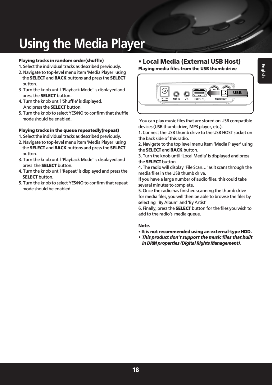 Playing tracks in random order(shuffle)1. Select the individual tracks as described previously.2. Navigate to top-level menu item &apos;Media Player&apos; usingthe SELECT and BACK buttons and press the SELECTbutton.3. Turn the knob until &apos;Playback Mode&apos; is displayed andpress the SELECT button.4. Turn the knob until &apos;Shuffle&apos; is displayed. And press the SELECT button.5. Turn the knob to select YES/NO to confirm that shufflemode should be enabled.Playing tracks in the queue repeatedly(repeat)1. Select the individual tracks as described previously.2. Navigate to top-level menu item &apos;Media Player&apos; usingthe SELECT and BACK buttons and press the SELECTbutton.3. Turn the knob until &apos;Playback Mode&apos; is displayed andpress  the SELECT button.4. Turn the knob until &apos;Repeat&apos; is displayed and press theSELECT button.5. Turn the knob to select YES/NO to confirm that repeatmode should be enabled.• Local Media (External USB Host)Playing media files from the USB thumb driveYou can play music files that are stored on USB compatibledevices (USB thumb drive, MP3 player, etc.).1. Connect the USB thumb drive to the USB HOST socket onthe back side of this radio.2. Navigate to the top level menu item ‘Media Player’ usingthe SELECT and BACK button.3. Turn the knob until ‘Local Media’ is displayed and pressthe SELECT button.4. The radio will display &apos;File Scan…&apos; as it scans through themedia files in the USB thumb drive. If you have a large number of audio files, this could takeseveral minutes to complete.5. Once the radio has finished scanning the thumb drivefor media files, you will then be able to browse the files byselecting  &apos;By Album&apos; and ‘By Artist’ . 6. Finally, press the SELECT button for the files you wish toadd to the radio’s  media queue.Note.  • It is not recommended using an external-type HDD.•This product don’t support the music files that builtin DRM properties (Digital Rights Management).English18Using the Media Player